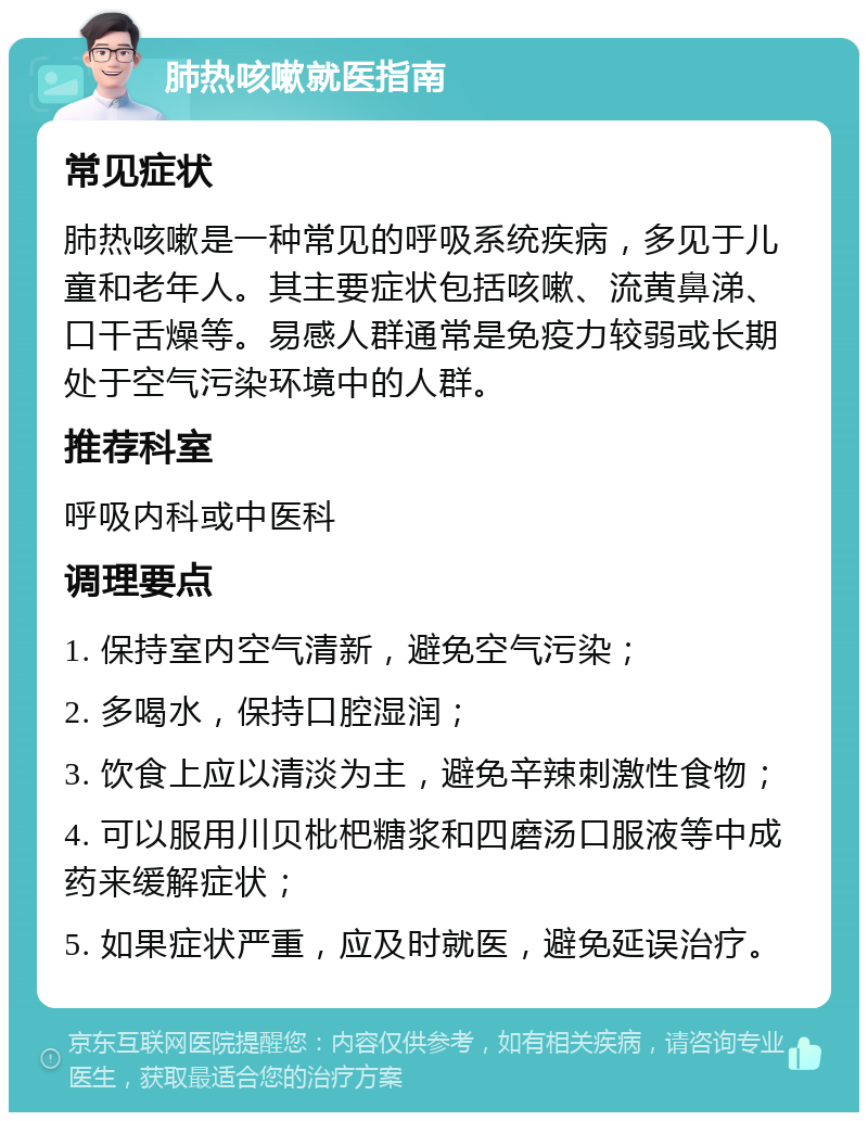 肺热咳嗽就医指南 常见症状 肺热咳嗽是一种常见的呼吸系统疾病，多见于儿童和老年人。其主要症状包括咳嗽、流黄鼻涕、口干舌燥等。易感人群通常是免疫力较弱或长期处于空气污染环境中的人群。 推荐科室 呼吸内科或中医科 调理要点 1. 保持室内空气清新，避免空气污染； 2. 多喝水，保持口腔湿润； 3. 饮食上应以清淡为主，避免辛辣刺激性食物； 4. 可以服用川贝枇杷糖浆和四磨汤口服液等中成药来缓解症状； 5. 如果症状严重，应及时就医，避免延误治疗。