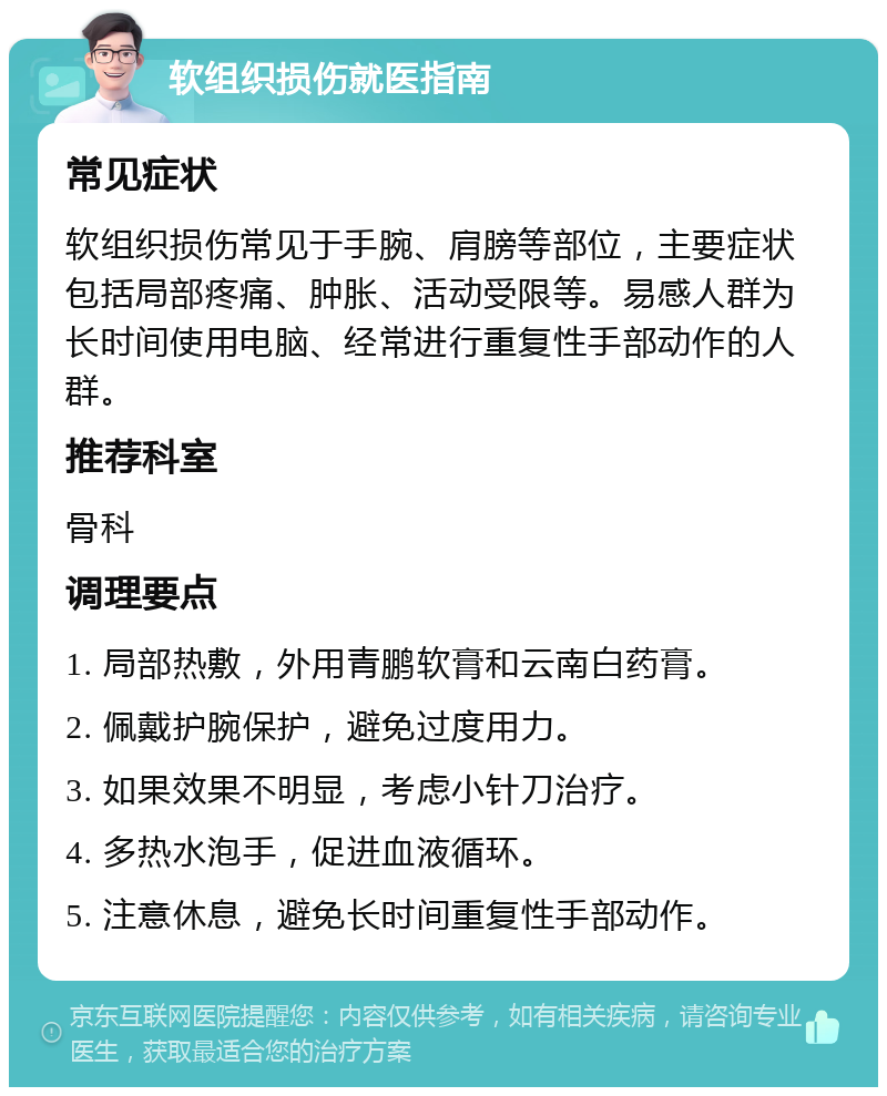 软组织损伤就医指南 常见症状 软组织损伤常见于手腕、肩膀等部位，主要症状包括局部疼痛、肿胀、活动受限等。易感人群为长时间使用电脑、经常进行重复性手部动作的人群。 推荐科室 骨科 调理要点 1. 局部热敷，外用青鹏软膏和云南白药膏。 2. 佩戴护腕保护，避免过度用力。 3. 如果效果不明显，考虑小针刀治疗。 4. 多热水泡手，促进血液循环。 5. 注意休息，避免长时间重复性手部动作。