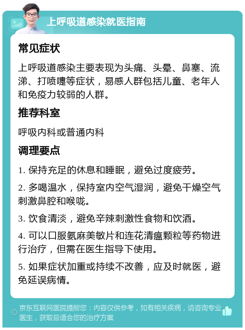 上呼吸道感染就医指南 常见症状 上呼吸道感染主要表现为头痛、头晕、鼻塞、流涕、打喷嚏等症状，易感人群包括儿童、老年人和免疫力较弱的人群。 推荐科室 呼吸内科或普通内科 调理要点 1. 保持充足的休息和睡眠，避免过度疲劳。 2. 多喝温水，保持室内空气湿润，避免干燥空气刺激鼻腔和喉咙。 3. 饮食清淡，避免辛辣刺激性食物和饮酒。 4. 可以口服氨麻美敏片和连花清瘟颗粒等药物进行治疗，但需在医生指导下使用。 5. 如果症状加重或持续不改善，应及时就医，避免延误病情。