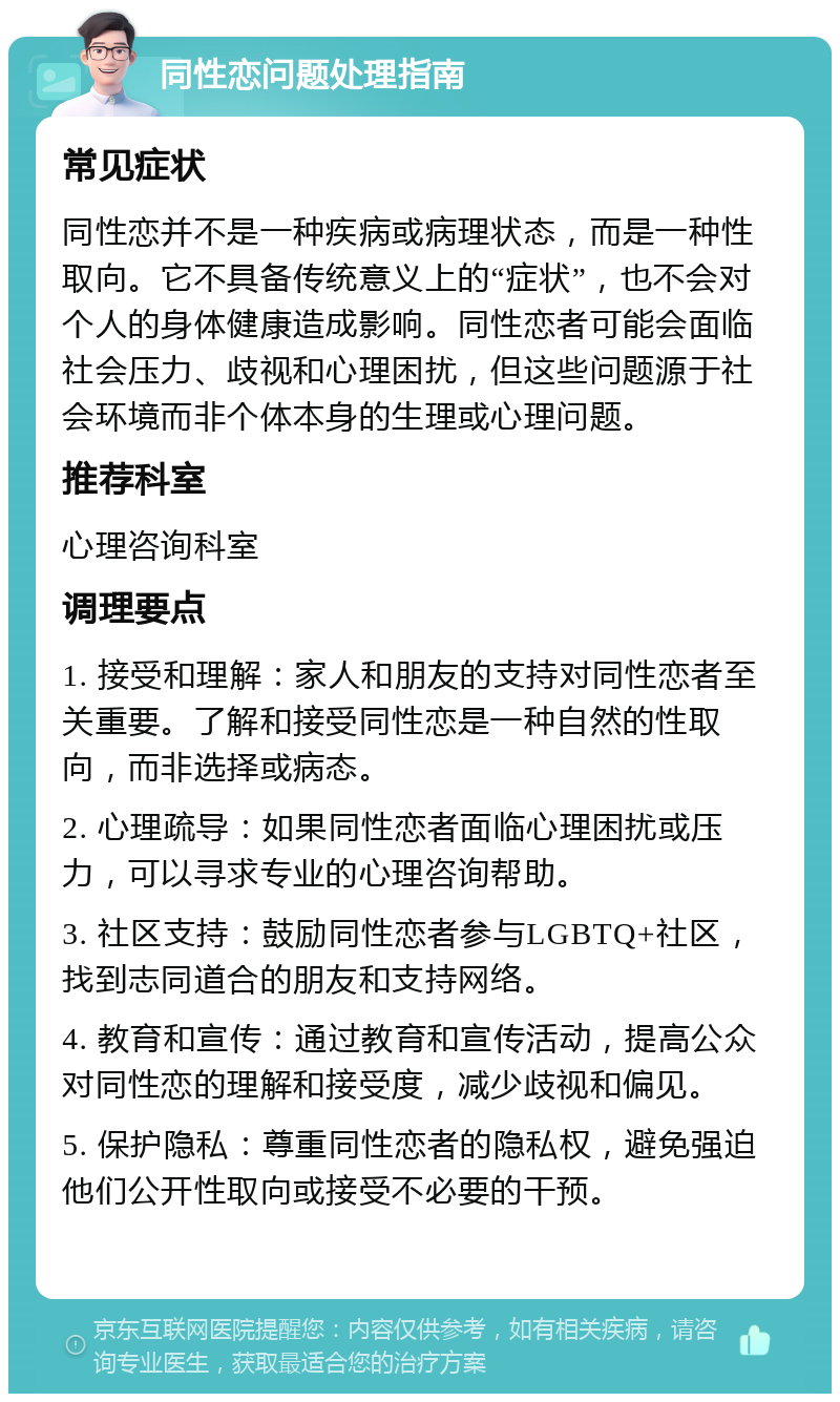 同性恋问题处理指南 常见症状 同性恋并不是一种疾病或病理状态，而是一种性取向。它不具备传统意义上的“症状”，也不会对个人的身体健康造成影响。同性恋者可能会面临社会压力、歧视和心理困扰，但这些问题源于社会环境而非个体本身的生理或心理问题。 推荐科室 心理咨询科室 调理要点 1. 接受和理解：家人和朋友的支持对同性恋者至关重要。了解和接受同性恋是一种自然的性取向，而非选择或病态。 2. 心理疏导：如果同性恋者面临心理困扰或压力，可以寻求专业的心理咨询帮助。 3. 社区支持：鼓励同性恋者参与LGBTQ+社区，找到志同道合的朋友和支持网络。 4. 教育和宣传：通过教育和宣传活动，提高公众对同性恋的理解和接受度，减少歧视和偏见。 5. 保护隐私：尊重同性恋者的隐私权，避免强迫他们公开性取向或接受不必要的干预。