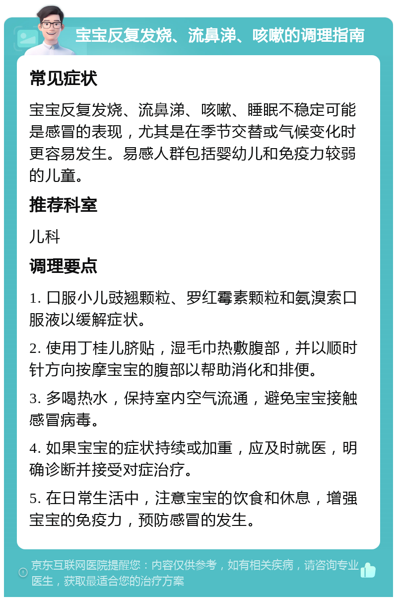 宝宝反复发烧、流鼻涕、咳嗽的调理指南 常见症状 宝宝反复发烧、流鼻涕、咳嗽、睡眠不稳定可能是感冒的表现，尤其是在季节交替或气候变化时更容易发生。易感人群包括婴幼儿和免疫力较弱的儿童。 推荐科室 儿科 调理要点 1. 口服小儿豉翘颗粒、罗红霉素颗粒和氨溴索口服液以缓解症状。 2. 使用丁桂儿脐贴，湿毛巾热敷腹部，并以顺时针方向按摩宝宝的腹部以帮助消化和排便。 3. 多喝热水，保持室内空气流通，避免宝宝接触感冒病毒。 4. 如果宝宝的症状持续或加重，应及时就医，明确诊断并接受对症治疗。 5. 在日常生活中，注意宝宝的饮食和休息，增强宝宝的免疫力，预防感冒的发生。