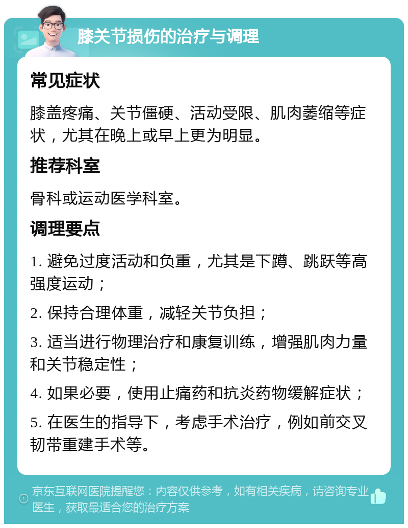 膝关节损伤的治疗与调理 常见症状 膝盖疼痛、关节僵硬、活动受限、肌肉萎缩等症状，尤其在晚上或早上更为明显。 推荐科室 骨科或运动医学科室。 调理要点 1. 避免过度活动和负重，尤其是下蹲、跳跃等高强度运动； 2. 保持合理体重，减轻关节负担； 3. 适当进行物理治疗和康复训练，增强肌肉力量和关节稳定性； 4. 如果必要，使用止痛药和抗炎药物缓解症状； 5. 在医生的指导下，考虑手术治疗，例如前交叉韧带重建手术等。