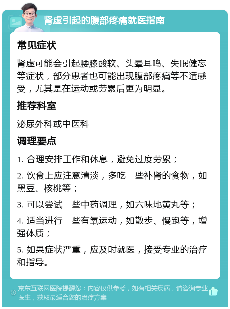 肾虚引起的腹部疼痛就医指南 常见症状 肾虚可能会引起腰膝酸软、头晕耳鸣、失眠健忘等症状，部分患者也可能出现腹部疼痛等不适感受，尤其是在运动或劳累后更为明显。 推荐科室 泌尿外科或中医科 调理要点 1. 合理安排工作和休息，避免过度劳累； 2. 饮食上应注意清淡，多吃一些补肾的食物，如黑豆、核桃等； 3. 可以尝试一些中药调理，如六味地黄丸等； 4. 适当进行一些有氧运动，如散步、慢跑等，增强体质； 5. 如果症状严重，应及时就医，接受专业的治疗和指导。