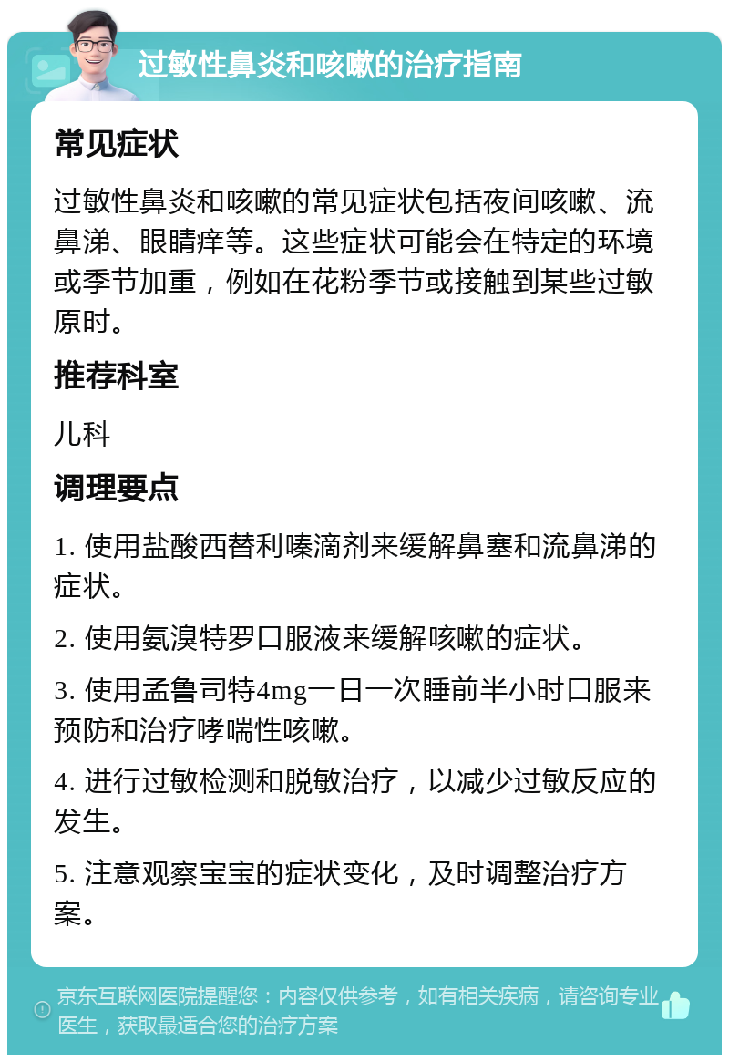 过敏性鼻炎和咳嗽的治疗指南 常见症状 过敏性鼻炎和咳嗽的常见症状包括夜间咳嗽、流鼻涕、眼睛痒等。这些症状可能会在特定的环境或季节加重，例如在花粉季节或接触到某些过敏原时。 推荐科室 儿科 调理要点 1. 使用盐酸西替利嗪滴剂来缓解鼻塞和流鼻涕的症状。 2. 使用氨溴特罗口服液来缓解咳嗽的症状。 3. 使用孟鲁司特4mg一日一次睡前半小时口服来预防和治疗哮喘性咳嗽。 4. 进行过敏检测和脱敏治疗，以减少过敏反应的发生。 5. 注意观察宝宝的症状变化，及时调整治疗方案。