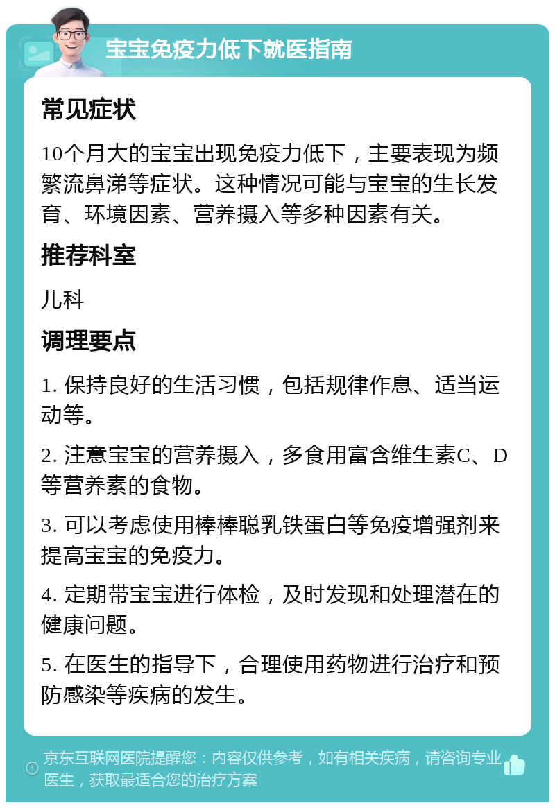 宝宝免疫力低下就医指南 常见症状 10个月大的宝宝出现免疫力低下，主要表现为频繁流鼻涕等症状。这种情况可能与宝宝的生长发育、环境因素、营养摄入等多种因素有关。 推荐科室 儿科 调理要点 1. 保持良好的生活习惯，包括规律作息、适当运动等。 2. 注意宝宝的营养摄入，多食用富含维生素C、D等营养素的食物。 3. 可以考虑使用棒棒聪乳铁蛋白等免疫增强剂来提高宝宝的免疫力。 4. 定期带宝宝进行体检，及时发现和处理潜在的健康问题。 5. 在医生的指导下，合理使用药物进行治疗和预防感染等疾病的发生。