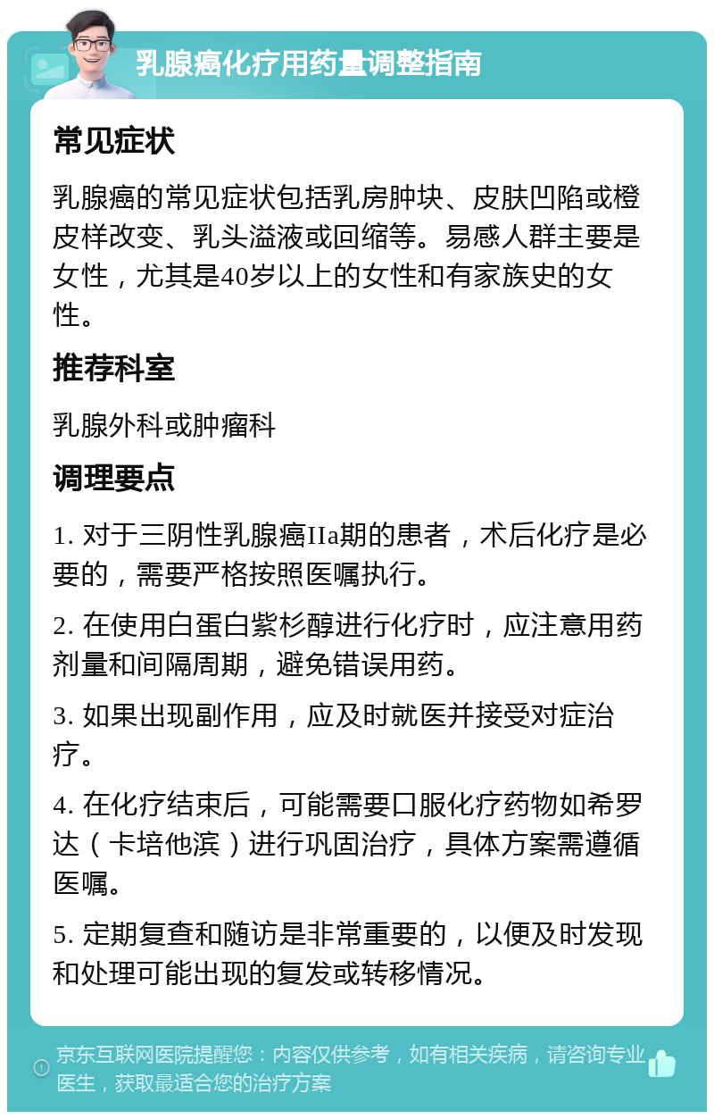 乳腺癌化疗用药量调整指南 常见症状 乳腺癌的常见症状包括乳房肿块、皮肤凹陷或橙皮样改变、乳头溢液或回缩等。易感人群主要是女性，尤其是40岁以上的女性和有家族史的女性。 推荐科室 乳腺外科或肿瘤科 调理要点 1. 对于三阴性乳腺癌IIa期的患者，术后化疗是必要的，需要严格按照医嘱执行。 2. 在使用白蛋白紫杉醇进行化疗时，应注意用药剂量和间隔周期，避免错误用药。 3. 如果出现副作用，应及时就医并接受对症治疗。 4. 在化疗结束后，可能需要口服化疗药物如希罗达（卡培他滨）进行巩固治疗，具体方案需遵循医嘱。 5. 定期复查和随访是非常重要的，以便及时发现和处理可能出现的复发或转移情况。