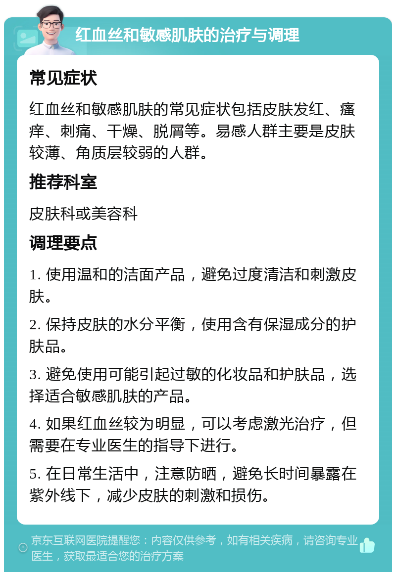 红血丝和敏感肌肤的治疗与调理 常见症状 红血丝和敏感肌肤的常见症状包括皮肤发红、瘙痒、刺痛、干燥、脱屑等。易感人群主要是皮肤较薄、角质层较弱的人群。 推荐科室 皮肤科或美容科 调理要点 1. 使用温和的洁面产品，避免过度清洁和刺激皮肤。 2. 保持皮肤的水分平衡，使用含有保湿成分的护肤品。 3. 避免使用可能引起过敏的化妆品和护肤品，选择适合敏感肌肤的产品。 4. 如果红血丝较为明显，可以考虑激光治疗，但需要在专业医生的指导下进行。 5. 在日常生活中，注意防晒，避免长时间暴露在紫外线下，减少皮肤的刺激和损伤。