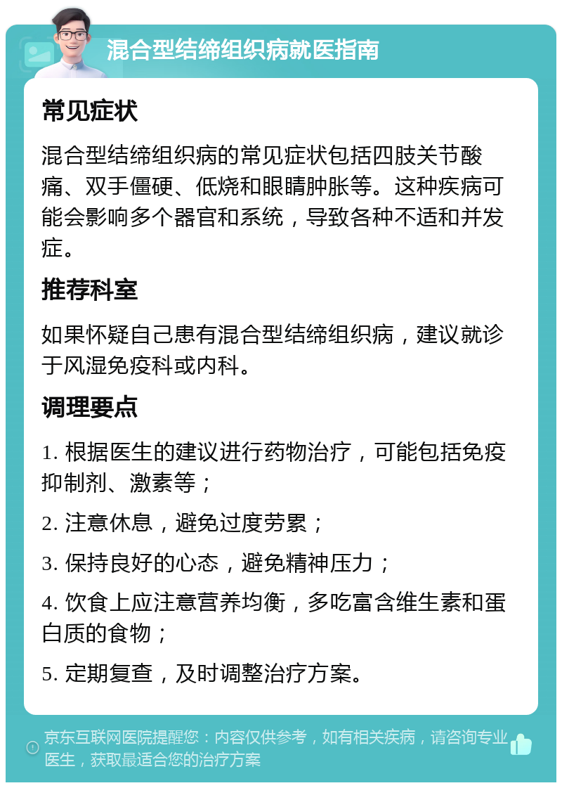 混合型结缔组织病就医指南 常见症状 混合型结缔组织病的常见症状包括四肢关节酸痛、双手僵硬、低烧和眼睛肿胀等。这种疾病可能会影响多个器官和系统，导致各种不适和并发症。 推荐科室 如果怀疑自己患有混合型结缔组织病，建议就诊于风湿免疫科或内科。 调理要点 1. 根据医生的建议进行药物治疗，可能包括免疫抑制剂、激素等； 2. 注意休息，避免过度劳累； 3. 保持良好的心态，避免精神压力； 4. 饮食上应注意营养均衡，多吃富含维生素和蛋白质的食物； 5. 定期复查，及时调整治疗方案。