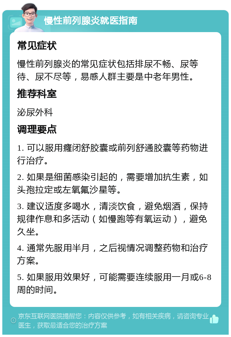 慢性前列腺炎就医指南 常见症状 慢性前列腺炎的常见症状包括排尿不畅、尿等待、尿不尽等，易感人群主要是中老年男性。 推荐科室 泌尿外科 调理要点 1. 可以服用癃闭舒胶囊或前列舒通胶囊等药物进行治疗。 2. 如果是细菌感染引起的，需要增加抗生素，如头孢拉定或左氧氟沙星等。 3. 建议适度多喝水，清淡饮食，避免烟酒，保持规律作息和多活动（如慢跑等有氧运动），避免久坐。 4. 通常先服用半月，之后视情况调整药物和治疗方案。 5. 如果服用效果好，可能需要连续服用一月或6-8周的时间。