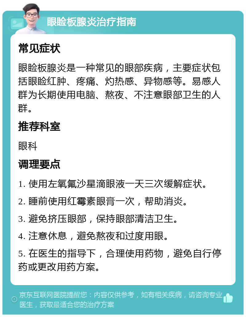 眼睑板腺炎治疗指南 常见症状 眼睑板腺炎是一种常见的眼部疾病，主要症状包括眼睑红肿、疼痛、灼热感、异物感等。易感人群为长期使用电脑、熬夜、不注意眼部卫生的人群。 推荐科室 眼科 调理要点 1. 使用左氧氟沙星滴眼液一天三次缓解症状。 2. 睡前使用红霉素眼膏一次，帮助消炎。 3. 避免挤压眼部，保持眼部清洁卫生。 4. 注意休息，避免熬夜和过度用眼。 5. 在医生的指导下，合理使用药物，避免自行停药或更改用药方案。