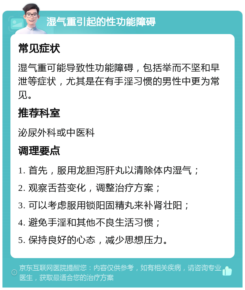 湿气重引起的性功能障碍 常见症状 湿气重可能导致性功能障碍，包括举而不坚和早泄等症状，尤其是在有手淫习惯的男性中更为常见。 推荐科室 泌尿外科或中医科 调理要点 1. 首先，服用龙胆泻肝丸以清除体内湿气； 2. 观察舌苔变化，调整治疗方案； 3. 可以考虑服用锁阳固精丸来补肾壮阳； 4. 避免手淫和其他不良生活习惯； 5. 保持良好的心态，减少思想压力。