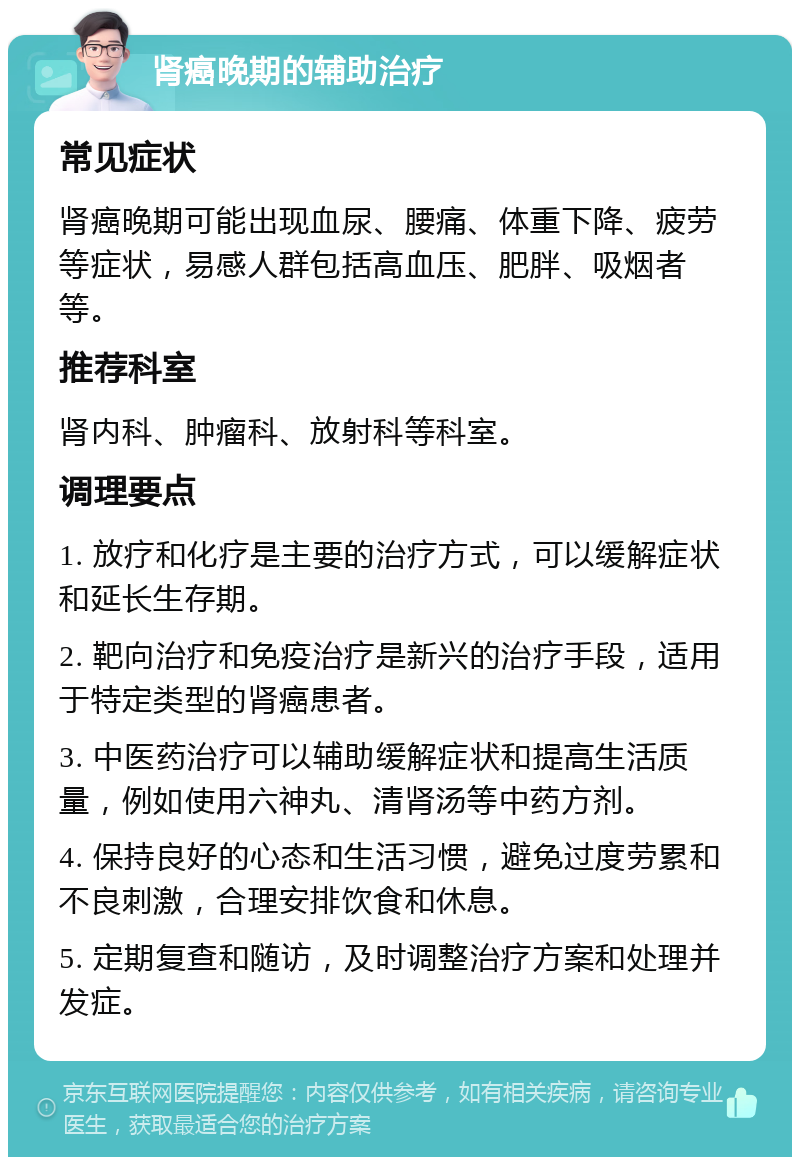 肾癌晚期的辅助治疗 常见症状 肾癌晚期可能出现血尿、腰痛、体重下降、疲劳等症状，易感人群包括高血压、肥胖、吸烟者等。 推荐科室 肾内科、肿瘤科、放射科等科室。 调理要点 1. 放疗和化疗是主要的治疗方式，可以缓解症状和延长生存期。 2. 靶向治疗和免疫治疗是新兴的治疗手段，适用于特定类型的肾癌患者。 3. 中医药治疗可以辅助缓解症状和提高生活质量，例如使用六神丸、清肾汤等中药方剂。 4. 保持良好的心态和生活习惯，避免过度劳累和不良刺激，合理安排饮食和休息。 5. 定期复查和随访，及时调整治疗方案和处理并发症。