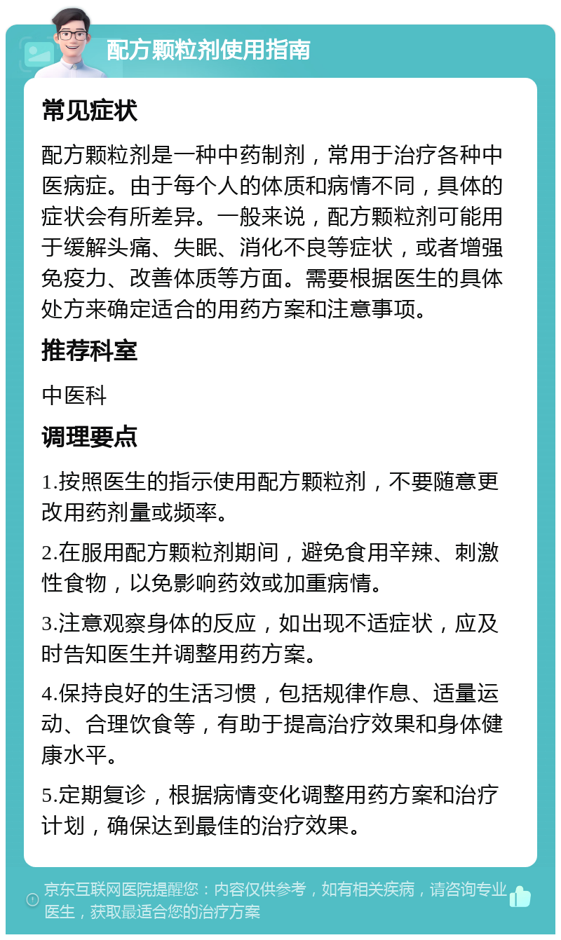 配方颗粒剂使用指南 常见症状 配方颗粒剂是一种中药制剂，常用于治疗各种中医病症。由于每个人的体质和病情不同，具体的症状会有所差异。一般来说，配方颗粒剂可能用于缓解头痛、失眠、消化不良等症状，或者增强免疫力、改善体质等方面。需要根据医生的具体处方来确定适合的用药方案和注意事项。 推荐科室 中医科 调理要点 1.按照医生的指示使用配方颗粒剂，不要随意更改用药剂量或频率。 2.在服用配方颗粒剂期间，避免食用辛辣、刺激性食物，以免影响药效或加重病情。 3.注意观察身体的反应，如出现不适症状，应及时告知医生并调整用药方案。 4.保持良好的生活习惯，包括规律作息、适量运动、合理饮食等，有助于提高治疗效果和身体健康水平。 5.定期复诊，根据病情变化调整用药方案和治疗计划，确保达到最佳的治疗效果。