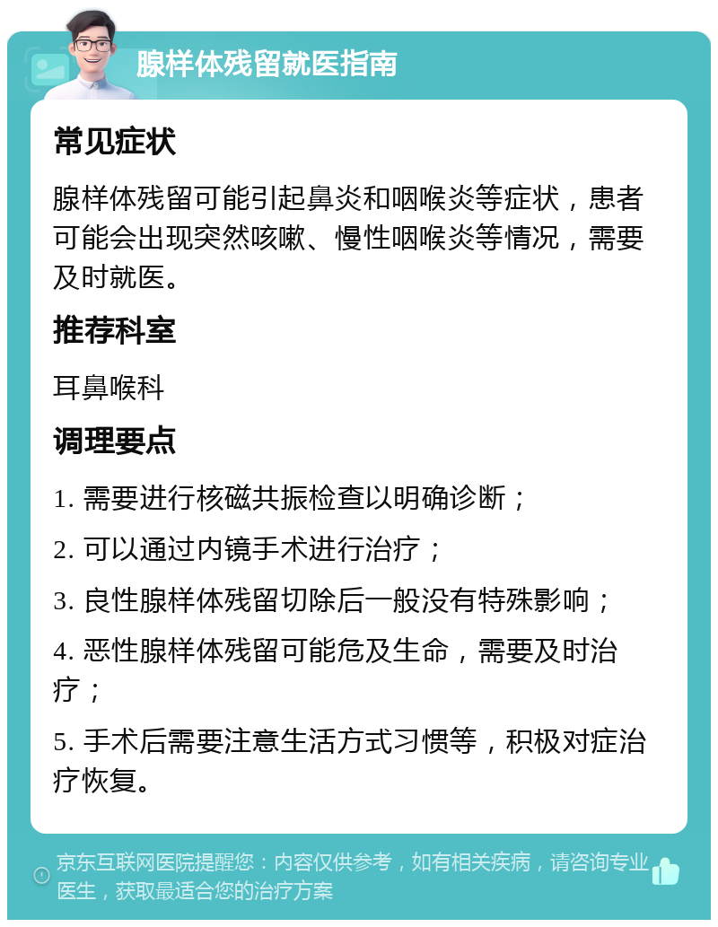 腺样体残留就医指南 常见症状 腺样体残留可能引起鼻炎和咽喉炎等症状，患者可能会出现突然咳嗽、慢性咽喉炎等情况，需要及时就医。 推荐科室 耳鼻喉科 调理要点 1. 需要进行核磁共振检查以明确诊断； 2. 可以通过内镜手术进行治疗； 3. 良性腺样体残留切除后一般没有特殊影响； 4. 恶性腺样体残留可能危及生命，需要及时治疗； 5. 手术后需要注意生活方式习惯等，积极对症治疗恢复。