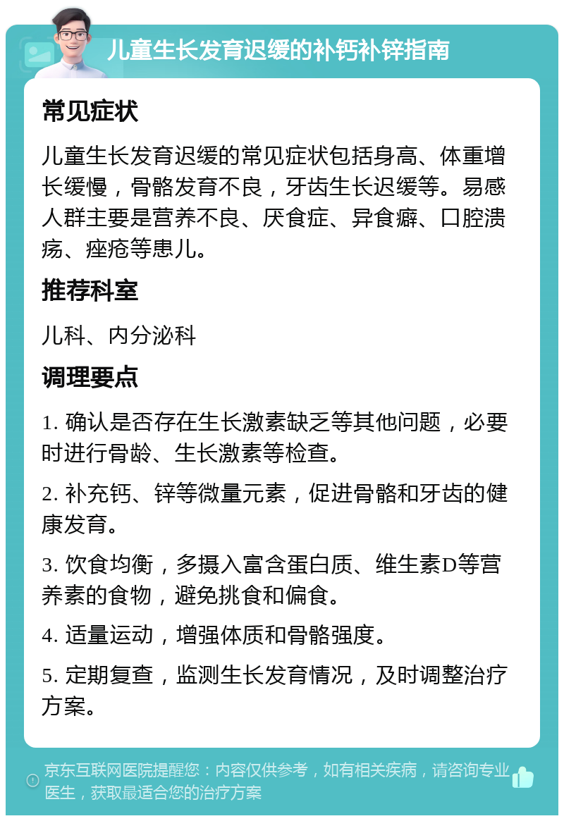 儿童生长发育迟缓的补钙补锌指南 常见症状 儿童生长发育迟缓的常见症状包括身高、体重增长缓慢，骨骼发育不良，牙齿生长迟缓等。易感人群主要是营养不良、厌食症、异食癖、口腔溃疡、痤疮等患儿。 推荐科室 儿科、内分泌科 调理要点 1. 确认是否存在生长激素缺乏等其他问题，必要时进行骨龄、生长激素等检查。 2. 补充钙、锌等微量元素，促进骨骼和牙齿的健康发育。 3. 饮食均衡，多摄入富含蛋白质、维生素D等营养素的食物，避免挑食和偏食。 4. 适量运动，增强体质和骨骼强度。 5. 定期复查，监测生长发育情况，及时调整治疗方案。