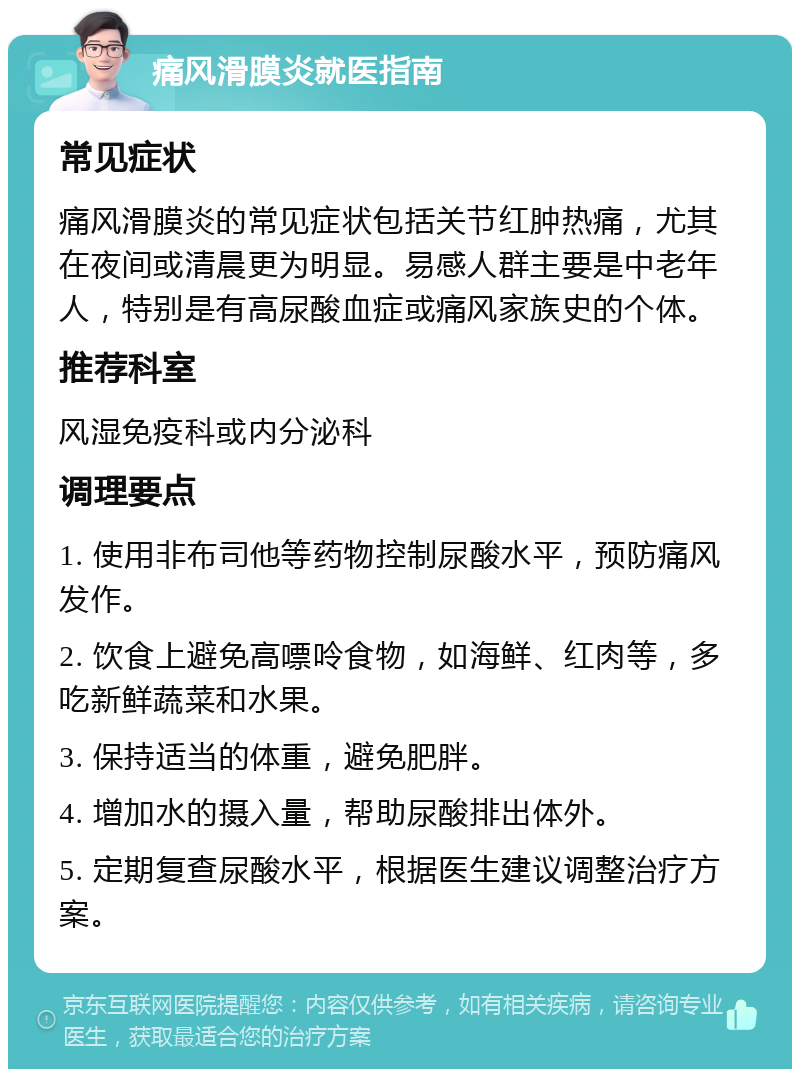 痛风滑膜炎就医指南 常见症状 痛风滑膜炎的常见症状包括关节红肿热痛，尤其在夜间或清晨更为明显。易感人群主要是中老年人，特别是有高尿酸血症或痛风家族史的个体。 推荐科室 风湿免疫科或内分泌科 调理要点 1. 使用非布司他等药物控制尿酸水平，预防痛风发作。 2. 饮食上避免高嘌呤食物，如海鲜、红肉等，多吃新鲜蔬菜和水果。 3. 保持适当的体重，避免肥胖。 4. 增加水的摄入量，帮助尿酸排出体外。 5. 定期复查尿酸水平，根据医生建议调整治疗方案。