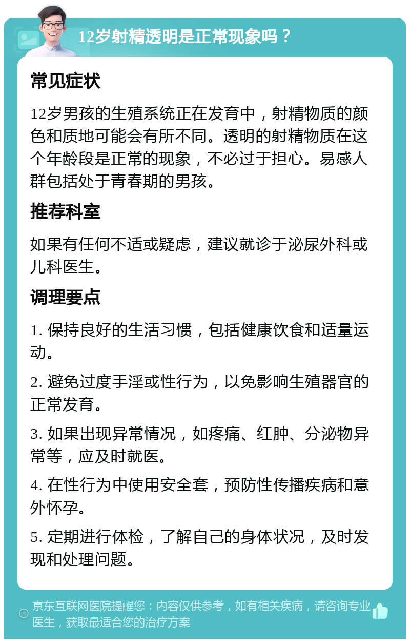 12岁射精透明是正常现象吗？ 常见症状 12岁男孩的生殖系统正在发育中，射精物质的颜色和质地可能会有所不同。透明的射精物质在这个年龄段是正常的现象，不必过于担心。易感人群包括处于青春期的男孩。 推荐科室 如果有任何不适或疑虑，建议就诊于泌尿外科或儿科医生。 调理要点 1. 保持良好的生活习惯，包括健康饮食和适量运动。 2. 避免过度手淫或性行为，以免影响生殖器官的正常发育。 3. 如果出现异常情况，如疼痛、红肿、分泌物异常等，应及时就医。 4. 在性行为中使用安全套，预防性传播疾病和意外怀孕。 5. 定期进行体检，了解自己的身体状况，及时发现和处理问题。