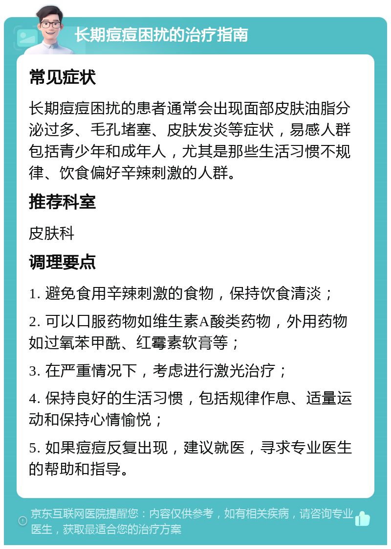 长期痘痘困扰的治疗指南 常见症状 长期痘痘困扰的患者通常会出现面部皮肤油脂分泌过多、毛孔堵塞、皮肤发炎等症状，易感人群包括青少年和成年人，尤其是那些生活习惯不规律、饮食偏好辛辣刺激的人群。 推荐科室 皮肤科 调理要点 1. 避免食用辛辣刺激的食物，保持饮食清淡； 2. 可以口服药物如维生素A酸类药物，外用药物如过氧苯甲酰、红霉素软膏等； 3. 在严重情况下，考虑进行激光治疗； 4. 保持良好的生活习惯，包括规律作息、适量运动和保持心情愉悦； 5. 如果痘痘反复出现，建议就医，寻求专业医生的帮助和指导。