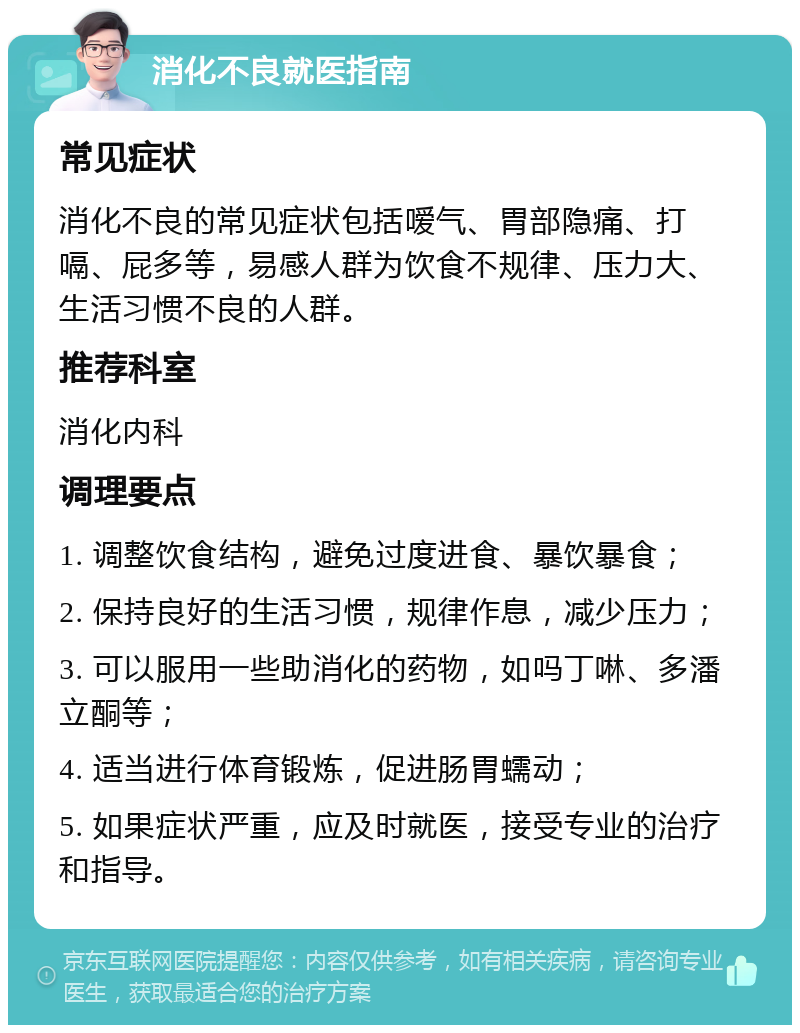 消化不良就医指南 常见症状 消化不良的常见症状包括嗳气、胃部隐痛、打嗝、屁多等，易感人群为饮食不规律、压力大、生活习惯不良的人群。 推荐科室 消化内科 调理要点 1. 调整饮食结构，避免过度进食、暴饮暴食； 2. 保持良好的生活习惯，规律作息，减少压力； 3. 可以服用一些助消化的药物，如吗丁啉、多潘立酮等； 4. 适当进行体育锻炼，促进肠胃蠕动； 5. 如果症状严重，应及时就医，接受专业的治疗和指导。