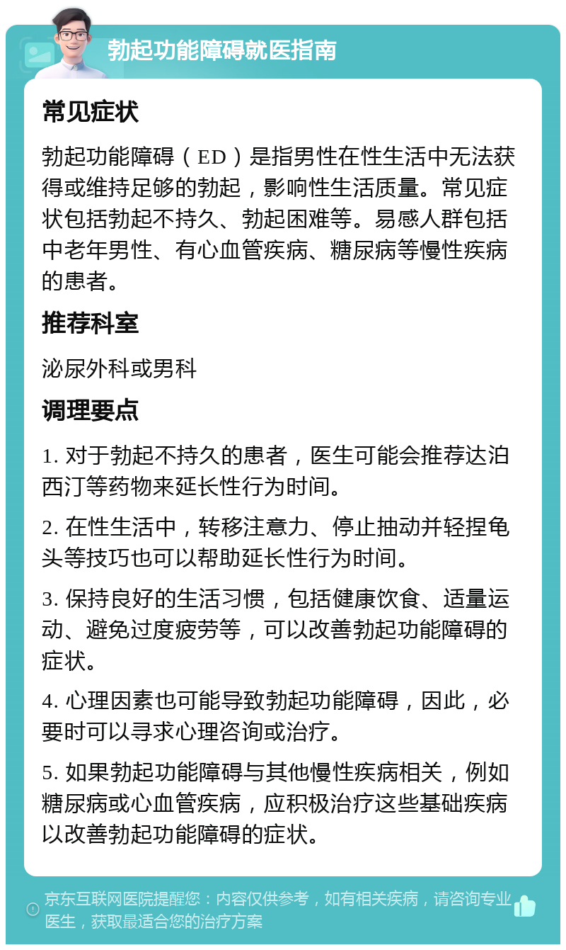 勃起功能障碍就医指南 常见症状 勃起功能障碍（ED）是指男性在性生活中无法获得或维持足够的勃起，影响性生活质量。常见症状包括勃起不持久、勃起困难等。易感人群包括中老年男性、有心血管疾病、糖尿病等慢性疾病的患者。 推荐科室 泌尿外科或男科 调理要点 1. 对于勃起不持久的患者，医生可能会推荐达泊西汀等药物来延长性行为时间。 2. 在性生活中，转移注意力、停止抽动并轻捏龟头等技巧也可以帮助延长性行为时间。 3. 保持良好的生活习惯，包括健康饮食、适量运动、避免过度疲劳等，可以改善勃起功能障碍的症状。 4. 心理因素也可能导致勃起功能障碍，因此，必要时可以寻求心理咨询或治疗。 5. 如果勃起功能障碍与其他慢性疾病相关，例如糖尿病或心血管疾病，应积极治疗这些基础疾病以改善勃起功能障碍的症状。