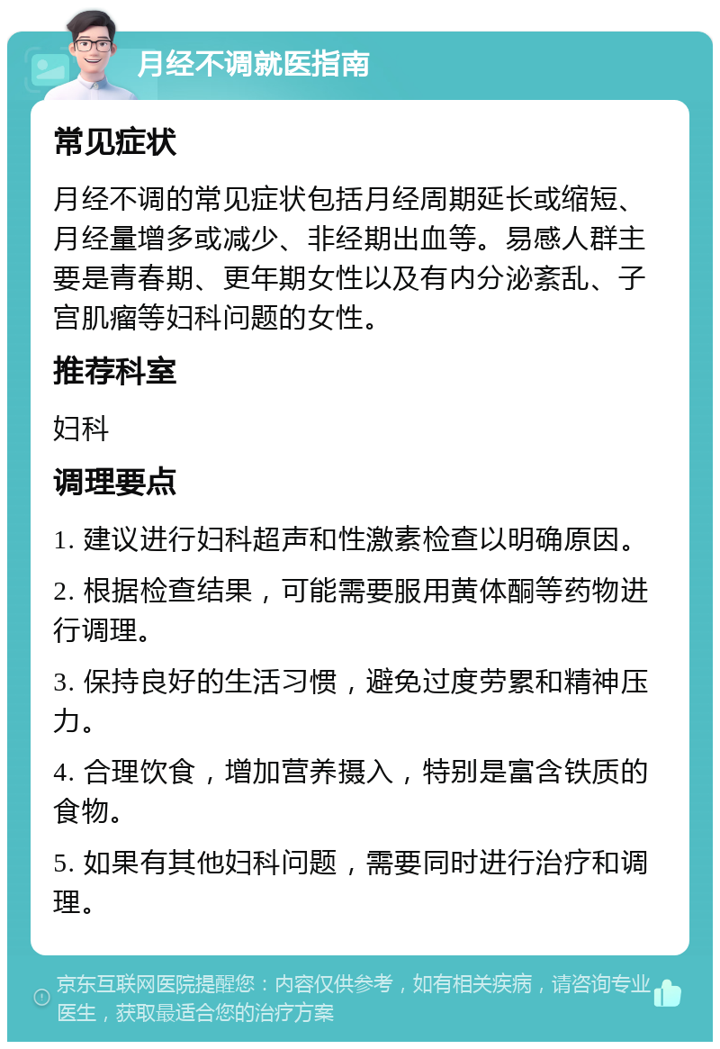 月经不调就医指南 常见症状 月经不调的常见症状包括月经周期延长或缩短、月经量增多或减少、非经期出血等。易感人群主要是青春期、更年期女性以及有内分泌紊乱、子宫肌瘤等妇科问题的女性。 推荐科室 妇科 调理要点 1. 建议进行妇科超声和性激素检查以明确原因。 2. 根据检查结果，可能需要服用黄体酮等药物进行调理。 3. 保持良好的生活习惯，避免过度劳累和精神压力。 4. 合理饮食，增加营养摄入，特别是富含铁质的食物。 5. 如果有其他妇科问题，需要同时进行治疗和调理。