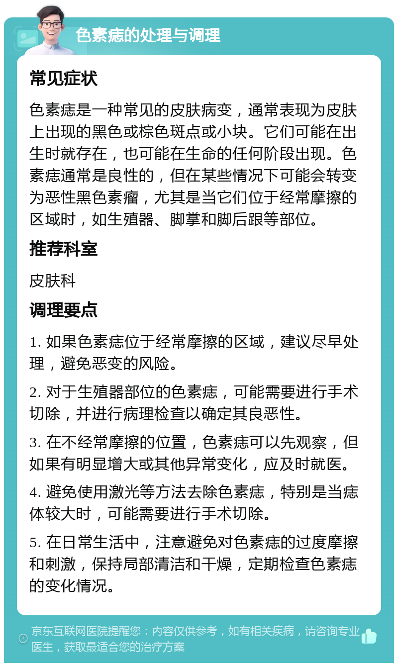 色素痣的处理与调理 常见症状 色素痣是一种常见的皮肤病变，通常表现为皮肤上出现的黑色或棕色斑点或小块。它们可能在出生时就存在，也可能在生命的任何阶段出现。色素痣通常是良性的，但在某些情况下可能会转变为恶性黑色素瘤，尤其是当它们位于经常摩擦的区域时，如生殖器、脚掌和脚后跟等部位。 推荐科室 皮肤科 调理要点 1. 如果色素痣位于经常摩擦的区域，建议尽早处理，避免恶变的风险。 2. 对于生殖器部位的色素痣，可能需要进行手术切除，并进行病理检查以确定其良恶性。 3. 在不经常摩擦的位置，色素痣可以先观察，但如果有明显增大或其他异常变化，应及时就医。 4. 避免使用激光等方法去除色素痣，特别是当痣体较大时，可能需要进行手术切除。 5. 在日常生活中，注意避免对色素痣的过度摩擦和刺激，保持局部清洁和干燥，定期检查色素痣的变化情况。