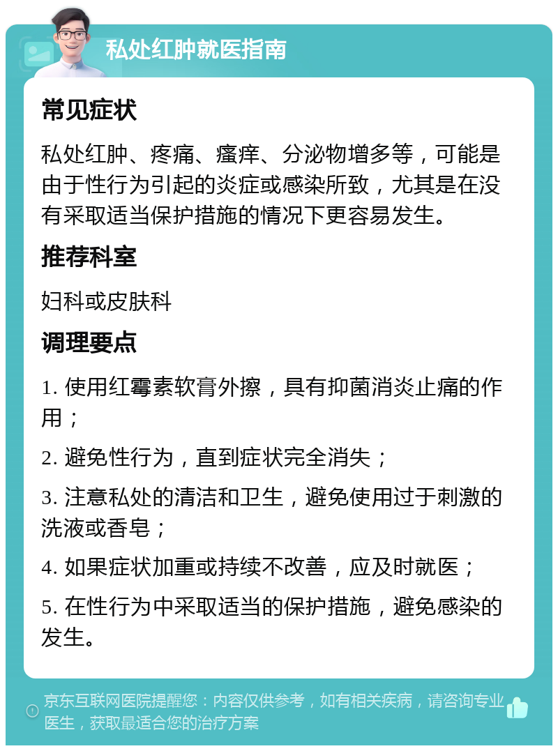 私处红肿就医指南 常见症状 私处红肿、疼痛、瘙痒、分泌物增多等，可能是由于性行为引起的炎症或感染所致，尤其是在没有采取适当保护措施的情况下更容易发生。 推荐科室 妇科或皮肤科 调理要点 1. 使用红霉素软膏外擦，具有抑菌消炎止痛的作用； 2. 避免性行为，直到症状完全消失； 3. 注意私处的清洁和卫生，避免使用过于刺激的洗液或香皂； 4. 如果症状加重或持续不改善，应及时就医； 5. 在性行为中采取适当的保护措施，避免感染的发生。