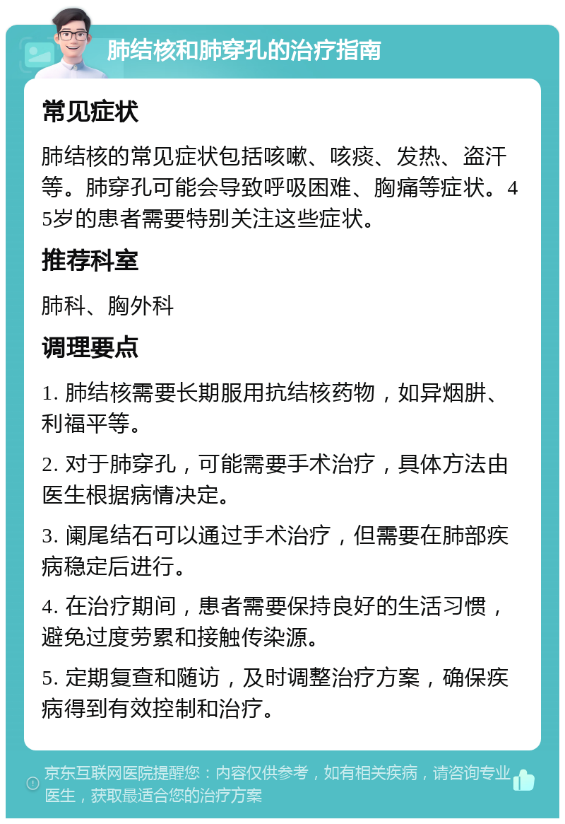 肺结核和肺穿孔的治疗指南 常见症状 肺结核的常见症状包括咳嗽、咳痰、发热、盗汗等。肺穿孔可能会导致呼吸困难、胸痛等症状。45岁的患者需要特别关注这些症状。 推荐科室 肺科、胸外科 调理要点 1. 肺结核需要长期服用抗结核药物，如异烟肼、利福平等。 2. 对于肺穿孔，可能需要手术治疗，具体方法由医生根据病情决定。 3. 阑尾结石可以通过手术治疗，但需要在肺部疾病稳定后进行。 4. 在治疗期间，患者需要保持良好的生活习惯，避免过度劳累和接触传染源。 5. 定期复查和随访，及时调整治疗方案，确保疾病得到有效控制和治疗。