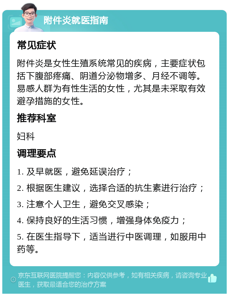 附件炎就医指南 常见症状 附件炎是女性生殖系统常见的疾病，主要症状包括下腹部疼痛、阴道分泌物增多、月经不调等。易感人群为有性生活的女性，尤其是未采取有效避孕措施的女性。 推荐科室 妇科 调理要点 1. 及早就医，避免延误治疗； 2. 根据医生建议，选择合适的抗生素进行治疗； 3. 注意个人卫生，避免交叉感染； 4. 保持良好的生活习惯，增强身体免疫力； 5. 在医生指导下，适当进行中医调理，如服用中药等。