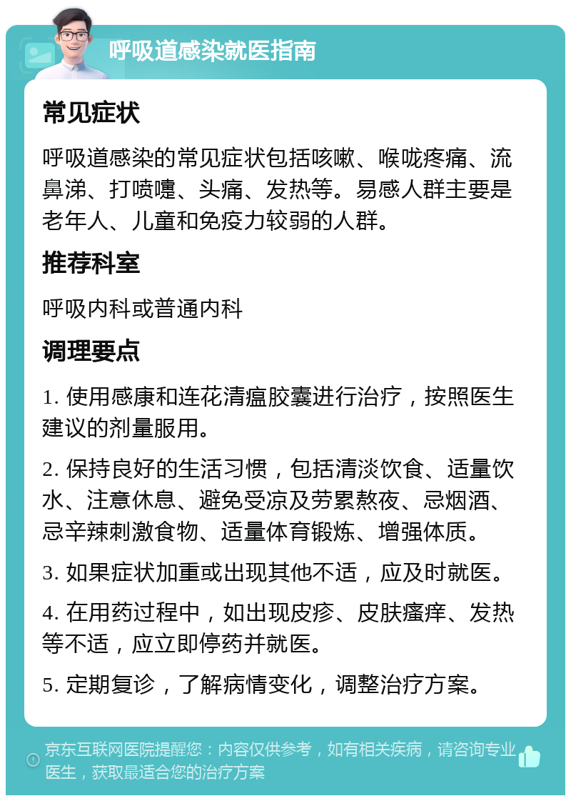 呼吸道感染就医指南 常见症状 呼吸道感染的常见症状包括咳嗽、喉咙疼痛、流鼻涕、打喷嚏、头痛、发热等。易感人群主要是老年人、儿童和免疫力较弱的人群。 推荐科室 呼吸内科或普通内科 调理要点 1. 使用感康和连花清瘟胶囊进行治疗，按照医生建议的剂量服用。 2. 保持良好的生活习惯，包括清淡饮食、适量饮水、注意休息、避免受凉及劳累熬夜、忌烟酒、忌辛辣刺激食物、适量体育锻炼、增强体质。 3. 如果症状加重或出现其他不适，应及时就医。 4. 在用药过程中，如出现皮疹、皮肤瘙痒、发热等不适，应立即停药并就医。 5. 定期复诊，了解病情变化，调整治疗方案。