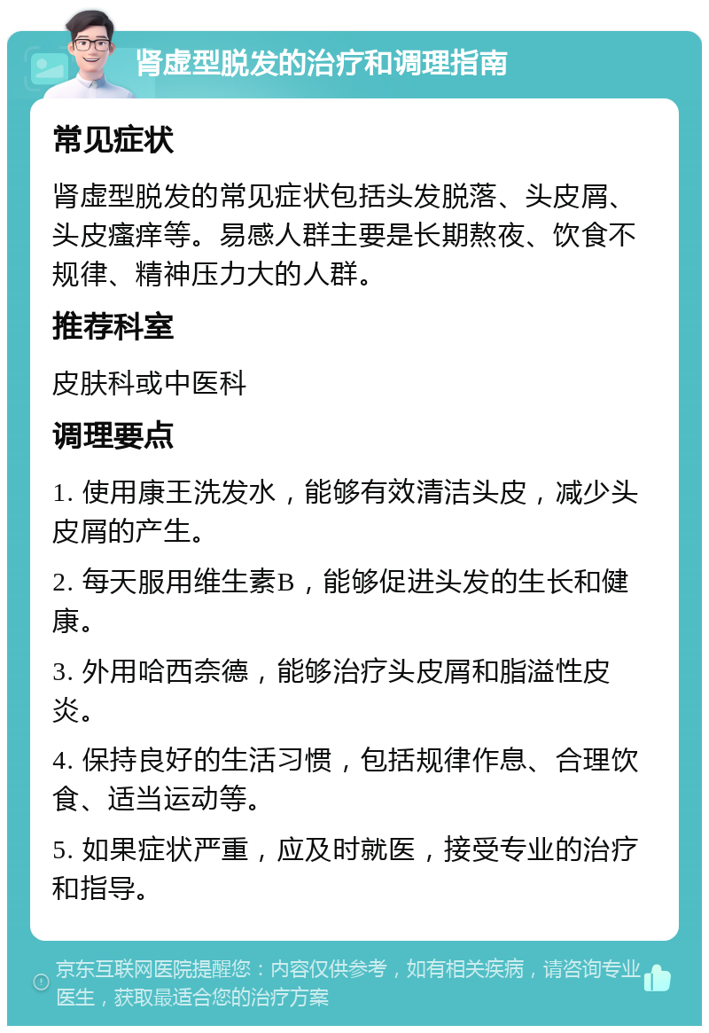 肾虚型脱发的治疗和调理指南 常见症状 肾虚型脱发的常见症状包括头发脱落、头皮屑、头皮瘙痒等。易感人群主要是长期熬夜、饮食不规律、精神压力大的人群。 推荐科室 皮肤科或中医科 调理要点 1. 使用康王洗发水，能够有效清洁头皮，减少头皮屑的产生。 2. 每天服用维生素B，能够促进头发的生长和健康。 3. 外用哈西奈德，能够治疗头皮屑和脂溢性皮炎。 4. 保持良好的生活习惯，包括规律作息、合理饮食、适当运动等。 5. 如果症状严重，应及时就医，接受专业的治疗和指导。