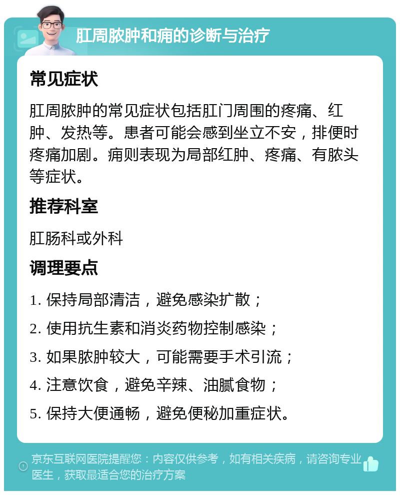 肛周脓肿和痈的诊断与治疗 常见症状 肛周脓肿的常见症状包括肛门周围的疼痛、红肿、发热等。患者可能会感到坐立不安，排便时疼痛加剧。痈则表现为局部红肿、疼痛、有脓头等症状。 推荐科室 肛肠科或外科 调理要点 1. 保持局部清洁，避免感染扩散； 2. 使用抗生素和消炎药物控制感染； 3. 如果脓肿较大，可能需要手术引流； 4. 注意饮食，避免辛辣、油腻食物； 5. 保持大便通畅，避免便秘加重症状。