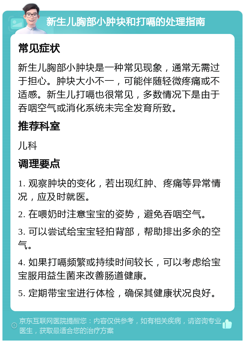 新生儿胸部小肿块和打嗝的处理指南 常见症状 新生儿胸部小肿块是一种常见现象，通常无需过于担心。肿块大小不一，可能伴随轻微疼痛或不适感。新生儿打嗝也很常见，多数情况下是由于吞咽空气或消化系统未完全发育所致。 推荐科室 儿科 调理要点 1. 观察肿块的变化，若出现红肿、疼痛等异常情况，应及时就医。 2. 在喂奶时注意宝宝的姿势，避免吞咽空气。 3. 可以尝试给宝宝轻拍背部，帮助排出多余的空气。 4. 如果打嗝频繁或持续时间较长，可以考虑给宝宝服用益生菌来改善肠道健康。 5. 定期带宝宝进行体检，确保其健康状况良好。