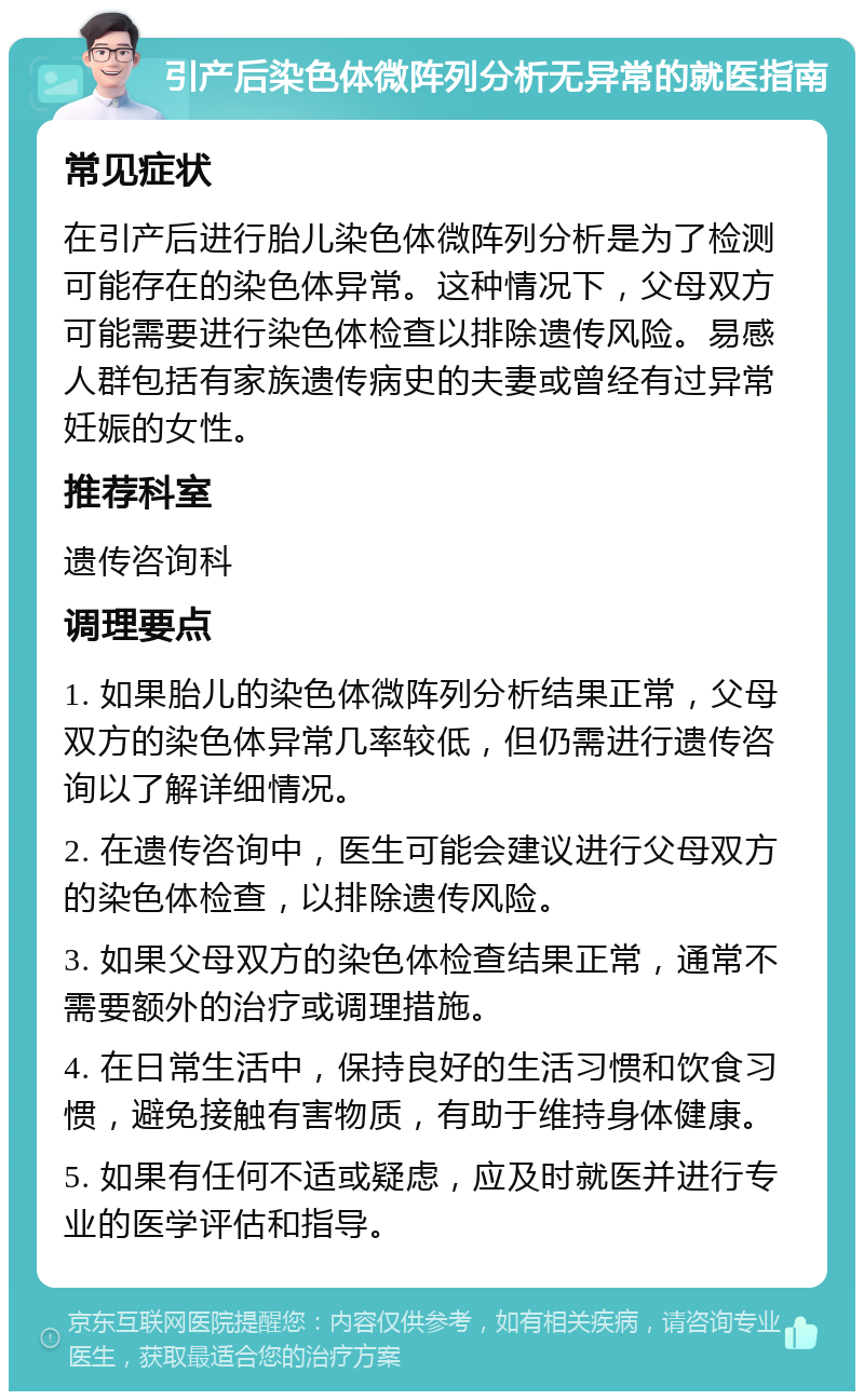 引产后染色体微阵列分析无异常的就医指南 常见症状 在引产后进行胎儿染色体微阵列分析是为了检测可能存在的染色体异常。这种情况下，父母双方可能需要进行染色体检查以排除遗传风险。易感人群包括有家族遗传病史的夫妻或曾经有过异常妊娠的女性。 推荐科室 遗传咨询科 调理要点 1. 如果胎儿的染色体微阵列分析结果正常，父母双方的染色体异常几率较低，但仍需进行遗传咨询以了解详细情况。 2. 在遗传咨询中，医生可能会建议进行父母双方的染色体检查，以排除遗传风险。 3. 如果父母双方的染色体检查结果正常，通常不需要额外的治疗或调理措施。 4. 在日常生活中，保持良好的生活习惯和饮食习惯，避免接触有害物质，有助于维持身体健康。 5. 如果有任何不适或疑虑，应及时就医并进行专业的医学评估和指导。