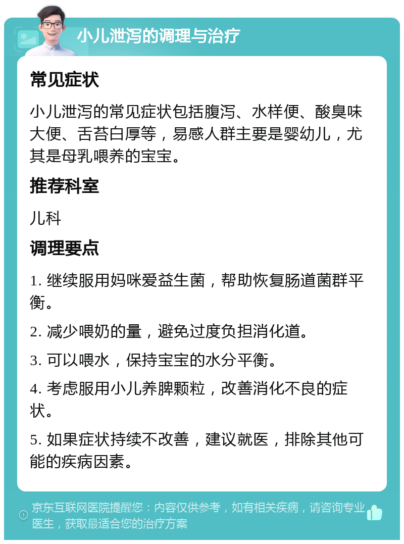 小儿泄泻的调理与治疗 常见症状 小儿泄泻的常见症状包括腹泻、水样便、酸臭味大便、舌苔白厚等，易感人群主要是婴幼儿，尤其是母乳喂养的宝宝。 推荐科室 儿科 调理要点 1. 继续服用妈咪爱益生菌，帮助恢复肠道菌群平衡。 2. 减少喂奶的量，避免过度负担消化道。 3. 可以喂水，保持宝宝的水分平衡。 4. 考虑服用小儿养脾颗粒，改善消化不良的症状。 5. 如果症状持续不改善，建议就医，排除其他可能的疾病因素。