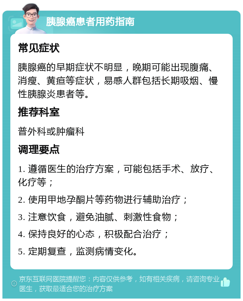 胰腺癌患者用药指南 常见症状 胰腺癌的早期症状不明显，晚期可能出现腹痛、消瘦、黄疸等症状，易感人群包括长期吸烟、慢性胰腺炎患者等。 推荐科室 普外科或肿瘤科 调理要点 1. 遵循医生的治疗方案，可能包括手术、放疗、化疗等； 2. 使用甲地孕酮片等药物进行辅助治疗； 3. 注意饮食，避免油腻、刺激性食物； 4. 保持良好的心态，积极配合治疗； 5. 定期复查，监测病情变化。