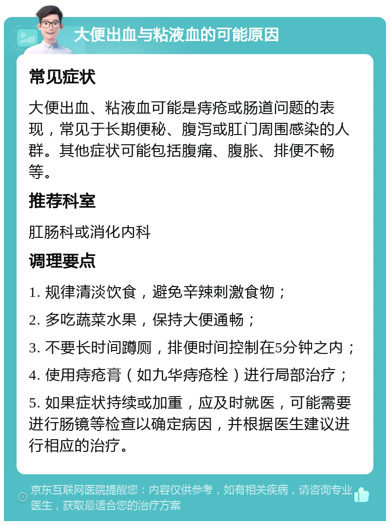 大便出血与粘液血的可能原因 常见症状 大便出血、粘液血可能是痔疮或肠道问题的表现，常见于长期便秘、腹泻或肛门周围感染的人群。其他症状可能包括腹痛、腹胀、排便不畅等。 推荐科室 肛肠科或消化内科 调理要点 1. 规律清淡饮食，避免辛辣刺激食物； 2. 多吃蔬菜水果，保持大便通畅； 3. 不要长时间蹲厕，排便时间控制在5分钟之内； 4. 使用痔疮膏（如九华痔疮栓）进行局部治疗； 5. 如果症状持续或加重，应及时就医，可能需要进行肠镜等检查以确定病因，并根据医生建议进行相应的治疗。