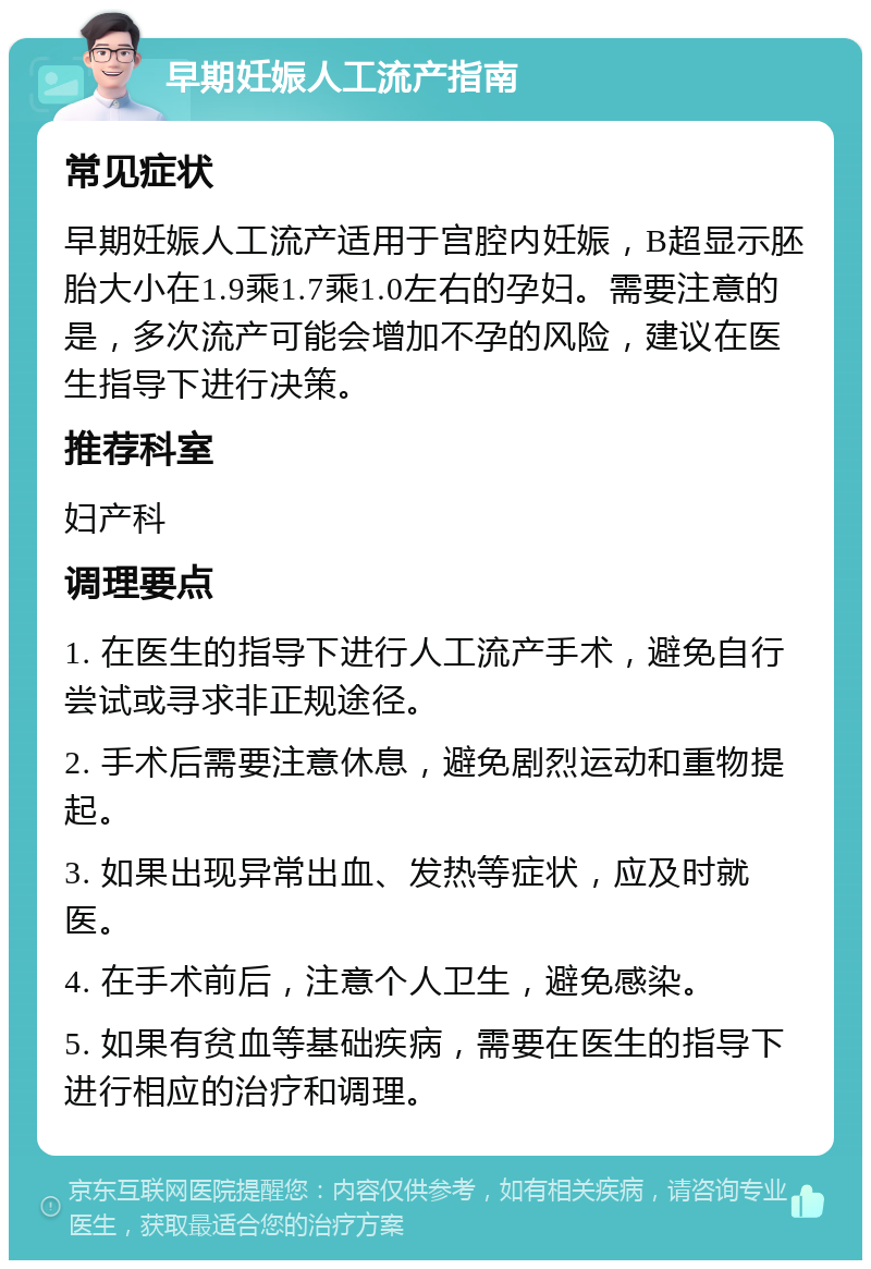 早期妊娠人工流产指南 常见症状 早期妊娠人工流产适用于宫腔内妊娠，B超显示胚胎大小在1.9乘1.7乘1.0左右的孕妇。需要注意的是，多次流产可能会增加不孕的风险，建议在医生指导下进行决策。 推荐科室 妇产科 调理要点 1. 在医生的指导下进行人工流产手术，避免自行尝试或寻求非正规途径。 2. 手术后需要注意休息，避免剧烈运动和重物提起。 3. 如果出现异常出血、发热等症状，应及时就医。 4. 在手术前后，注意个人卫生，避免感染。 5. 如果有贫血等基础疾病，需要在医生的指导下进行相应的治疗和调理。