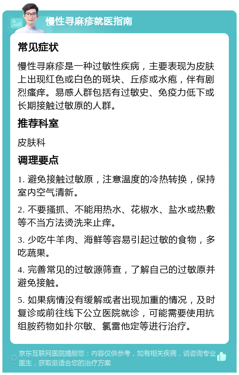 慢性寻麻疹就医指南 常见症状 慢性寻麻疹是一种过敏性疾病，主要表现为皮肤上出现红色或白色的斑块、丘疹或水疱，伴有剧烈瘙痒。易感人群包括有过敏史、免疫力低下或长期接触过敏原的人群。 推荐科室 皮肤科 调理要点 1. 避免接触过敏原，注意温度的冷热转换，保持室内空气清新。 2. 不要搔抓、不能用热水、花椒水、盐水或热敷等不当方法烫洗来止痒。 3. 少吃牛羊肉、海鲜等容易引起过敏的食物，多吃蔬果。 4. 完善常见的过敏源筛查，了解自己的过敏原并避免接触。 5. 如果病情没有缓解或者出现加重的情况，及时复诊或前往线下公立医院就诊，可能需要使用抗组胺药物如扑尔敏、氯雷他定等进行治疗。