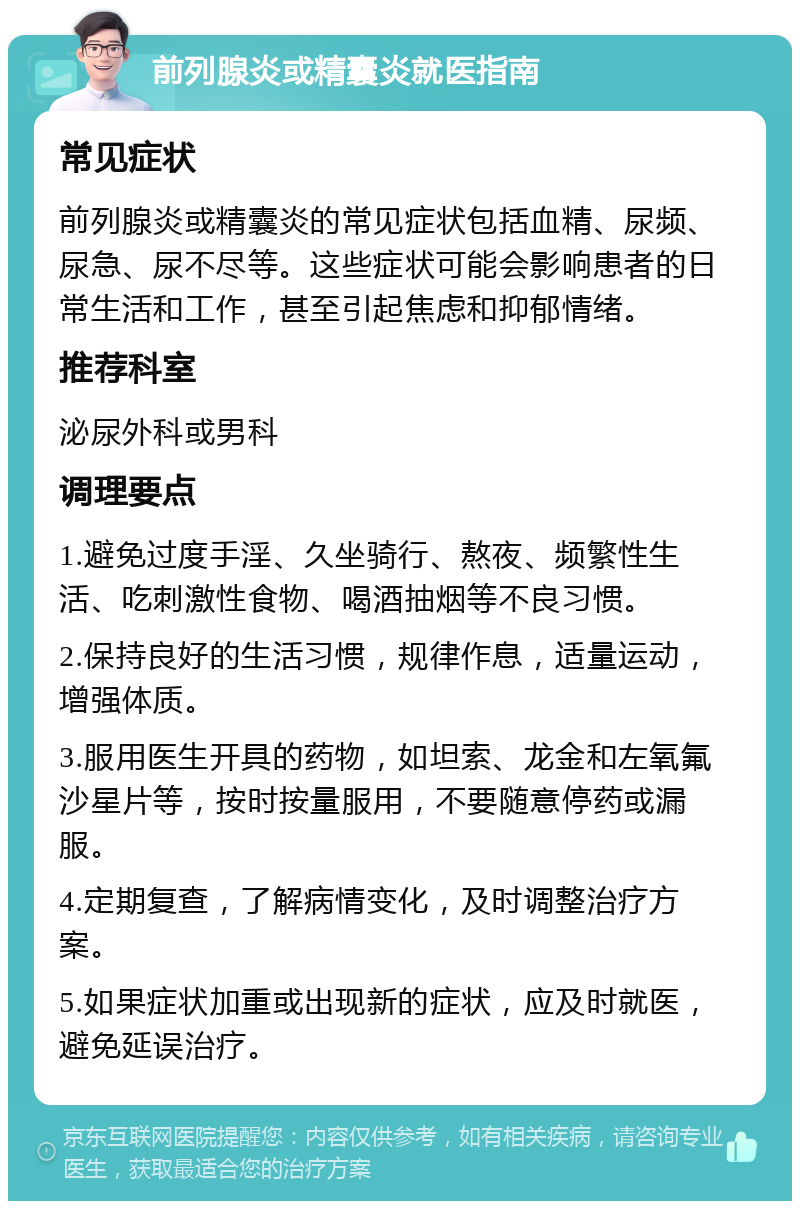 前列腺炎或精囊炎就医指南 常见症状 前列腺炎或精囊炎的常见症状包括血精、尿频、尿急、尿不尽等。这些症状可能会影响患者的日常生活和工作，甚至引起焦虑和抑郁情绪。 推荐科室 泌尿外科或男科 调理要点 1.避免过度手淫、久坐骑行、熬夜、频繁性生活、吃刺激性食物、喝酒抽烟等不良习惯。 2.保持良好的生活习惯，规律作息，适量运动，增强体质。 3.服用医生开具的药物，如坦索、龙金和左氧氟沙星片等，按时按量服用，不要随意停药或漏服。 4.定期复查，了解病情变化，及时调整治疗方案。 5.如果症状加重或出现新的症状，应及时就医，避免延误治疗。