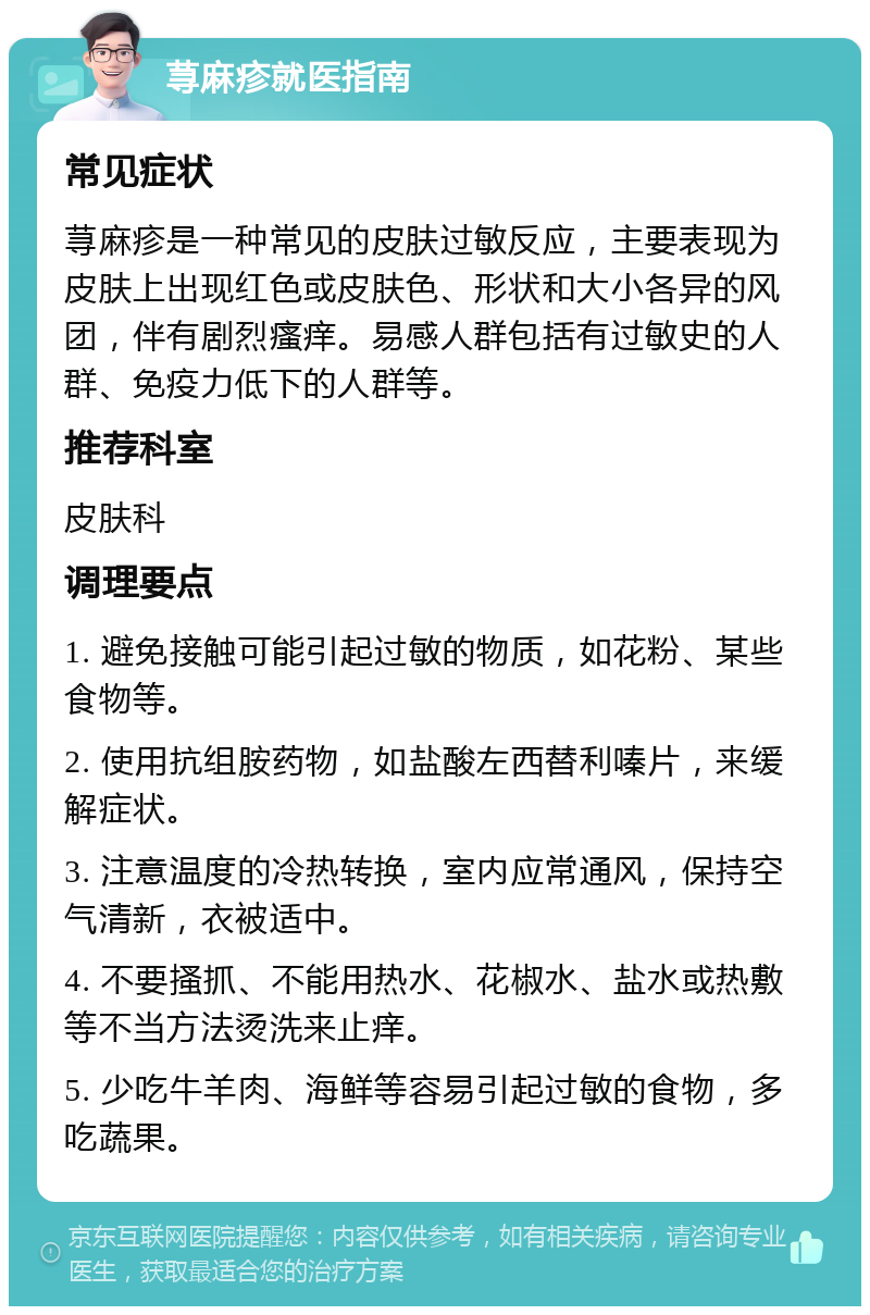 荨麻疹就医指南 常见症状 荨麻疹是一种常见的皮肤过敏反应，主要表现为皮肤上出现红色或皮肤色、形状和大小各异的风团，伴有剧烈瘙痒。易感人群包括有过敏史的人群、免疫力低下的人群等。 推荐科室 皮肤科 调理要点 1. 避免接触可能引起过敏的物质，如花粉、某些食物等。 2. 使用抗组胺药物，如盐酸左西替利嗪片，来缓解症状。 3. 注意温度的冷热转换，室内应常通风，保持空气清新，衣被适中。 4. 不要搔抓、不能用热水、花椒水、盐水或热敷等不当方法烫洗来止痒。 5. 少吃牛羊肉、海鲜等容易引起过敏的食物，多吃蔬果。