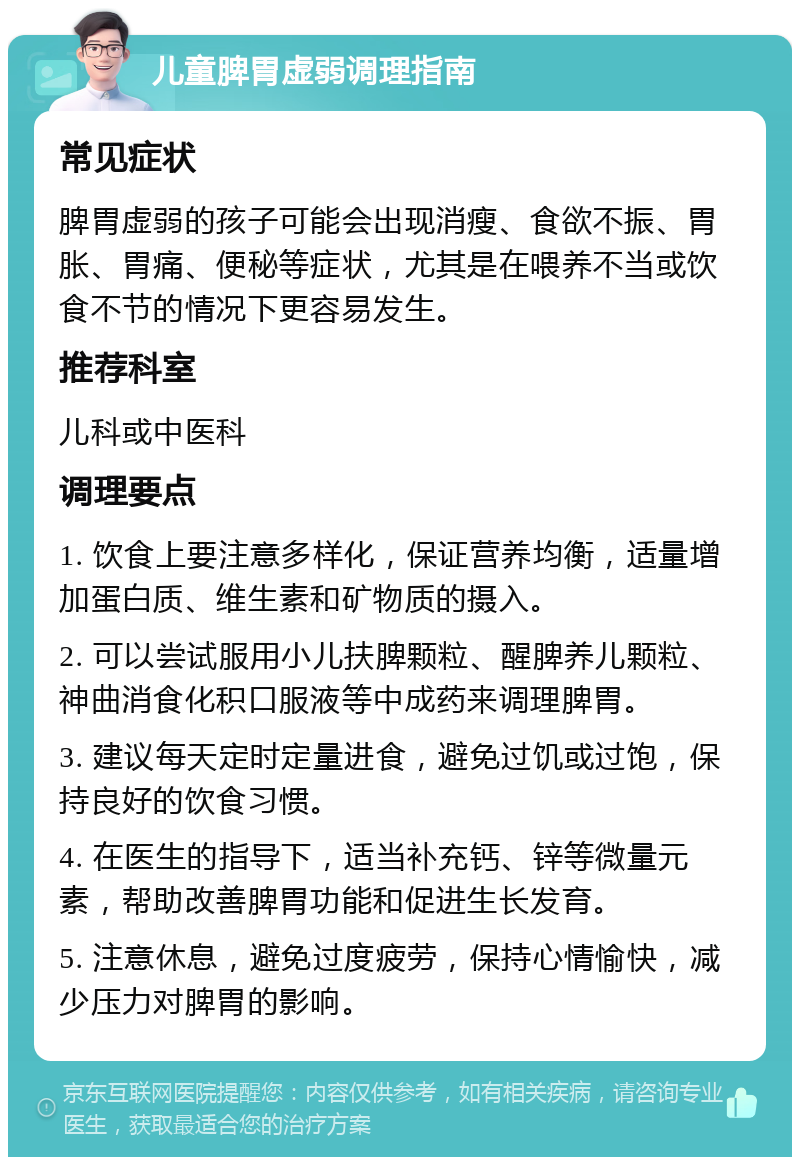 儿童脾胃虚弱调理指南 常见症状 脾胃虚弱的孩子可能会出现消瘦、食欲不振、胃胀、胃痛、便秘等症状，尤其是在喂养不当或饮食不节的情况下更容易发生。 推荐科室 儿科或中医科 调理要点 1. 饮食上要注意多样化，保证营养均衡，适量增加蛋白质、维生素和矿物质的摄入。 2. 可以尝试服用小儿扶脾颗粒、醒脾养儿颗粒、神曲消食化积口服液等中成药来调理脾胃。 3. 建议每天定时定量进食，避免过饥或过饱，保持良好的饮食习惯。 4. 在医生的指导下，适当补充钙、锌等微量元素，帮助改善脾胃功能和促进生长发育。 5. 注意休息，避免过度疲劳，保持心情愉快，减少压力对脾胃的影响。