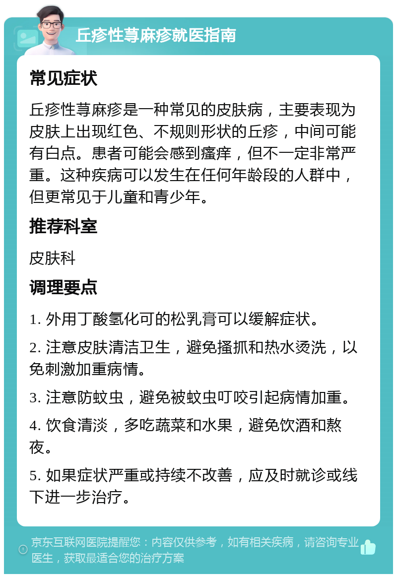 丘疹性荨麻疹就医指南 常见症状 丘疹性荨麻疹是一种常见的皮肤病，主要表现为皮肤上出现红色、不规则形状的丘疹，中间可能有白点。患者可能会感到瘙痒，但不一定非常严重。这种疾病可以发生在任何年龄段的人群中，但更常见于儿童和青少年。 推荐科室 皮肤科 调理要点 1. 外用丁酸氢化可的松乳膏可以缓解症状。 2. 注意皮肤清洁卫生，避免搔抓和热水烫洗，以免刺激加重病情。 3. 注意防蚊虫，避免被蚊虫叮咬引起病情加重。 4. 饮食清淡，多吃蔬菜和水果，避免饮酒和熬夜。 5. 如果症状严重或持续不改善，应及时就诊或线下进一步治疗。