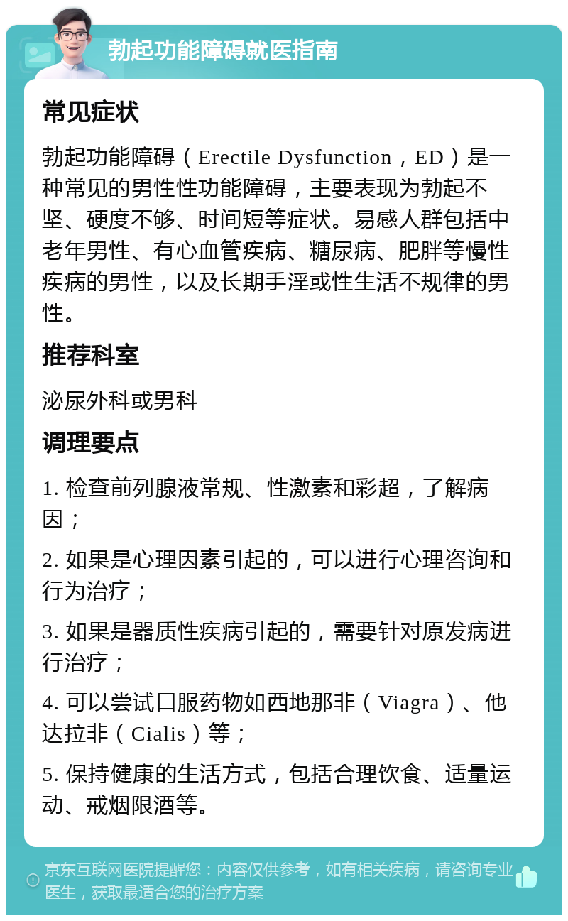 勃起功能障碍就医指南 常见症状 勃起功能障碍（Erectile Dysfunction，ED）是一种常见的男性性功能障碍，主要表现为勃起不坚、硬度不够、时间短等症状。易感人群包括中老年男性、有心血管疾病、糖尿病、肥胖等慢性疾病的男性，以及长期手淫或性生活不规律的男性。 推荐科室 泌尿外科或男科 调理要点 1. 检查前列腺液常规、性激素和彩超，了解病因； 2. 如果是心理因素引起的，可以进行心理咨询和行为治疗； 3. 如果是器质性疾病引起的，需要针对原发病进行治疗； 4. 可以尝试口服药物如西地那非（Viagra）、他达拉非（Cialis）等； 5. 保持健康的生活方式，包括合理饮食、适量运动、戒烟限酒等。