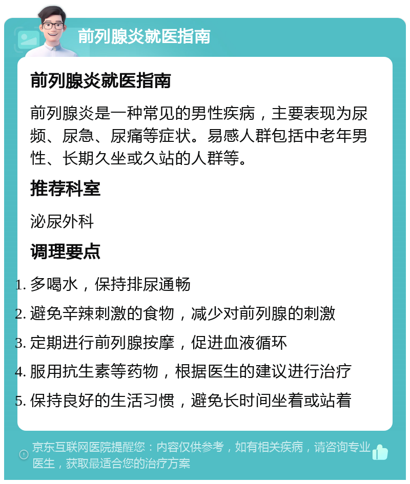 前列腺炎就医指南 前列腺炎就医指南 前列腺炎是一种常见的男性疾病，主要表现为尿频、尿急、尿痛等症状。易感人群包括中老年男性、长期久坐或久站的人群等。 推荐科室 泌尿外科 调理要点 多喝水，保持排尿通畅 避免辛辣刺激的食物，减少对前列腺的刺激 定期进行前列腺按摩，促进血液循环 服用抗生素等药物，根据医生的建议进行治疗 保持良好的生活习惯，避免长时间坐着或站着