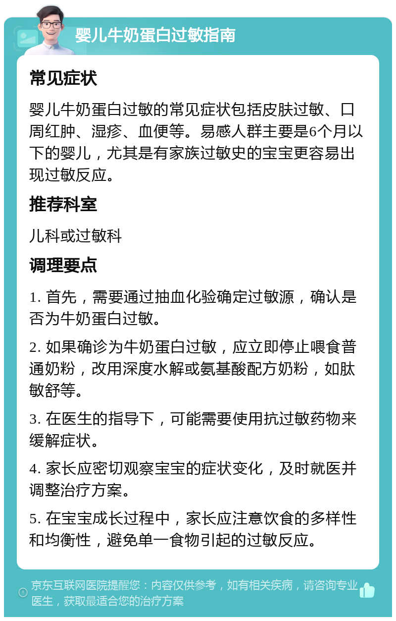 婴儿牛奶蛋白过敏指南 常见症状 婴儿牛奶蛋白过敏的常见症状包括皮肤过敏、口周红肿、湿疹、血便等。易感人群主要是6个月以下的婴儿，尤其是有家族过敏史的宝宝更容易出现过敏反应。 推荐科室 儿科或过敏科 调理要点 1. 首先，需要通过抽血化验确定过敏源，确认是否为牛奶蛋白过敏。 2. 如果确诊为牛奶蛋白过敏，应立即停止喂食普通奶粉，改用深度水解或氨基酸配方奶粉，如肽敏舒等。 3. 在医生的指导下，可能需要使用抗过敏药物来缓解症状。 4. 家长应密切观察宝宝的症状变化，及时就医并调整治疗方案。 5. 在宝宝成长过程中，家长应注意饮食的多样性和均衡性，避免单一食物引起的过敏反应。