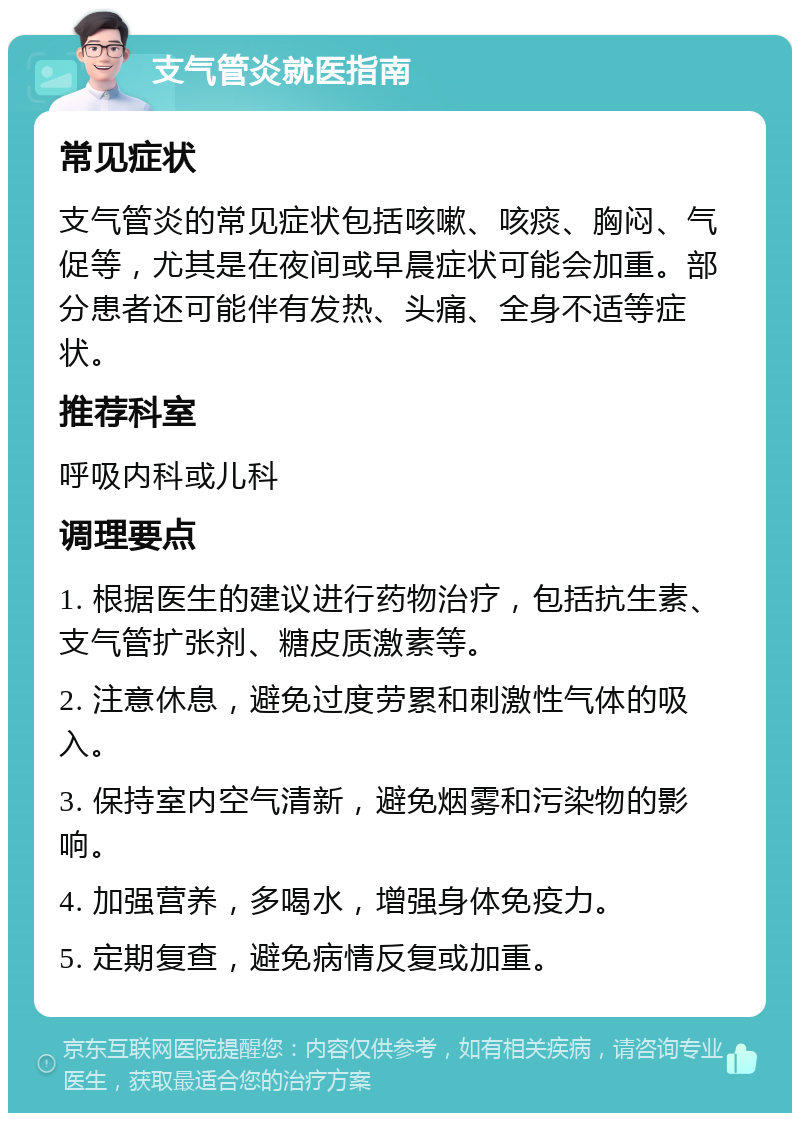 支气管炎就医指南 常见症状 支气管炎的常见症状包括咳嗽、咳痰、胸闷、气促等，尤其是在夜间或早晨症状可能会加重。部分患者还可能伴有发热、头痛、全身不适等症状。 推荐科室 呼吸内科或儿科 调理要点 1. 根据医生的建议进行药物治疗，包括抗生素、支气管扩张剂、糖皮质激素等。 2. 注意休息，避免过度劳累和刺激性气体的吸入。 3. 保持室内空气清新，避免烟雾和污染物的影响。 4. 加强营养，多喝水，增强身体免疫力。 5. 定期复查，避免病情反复或加重。