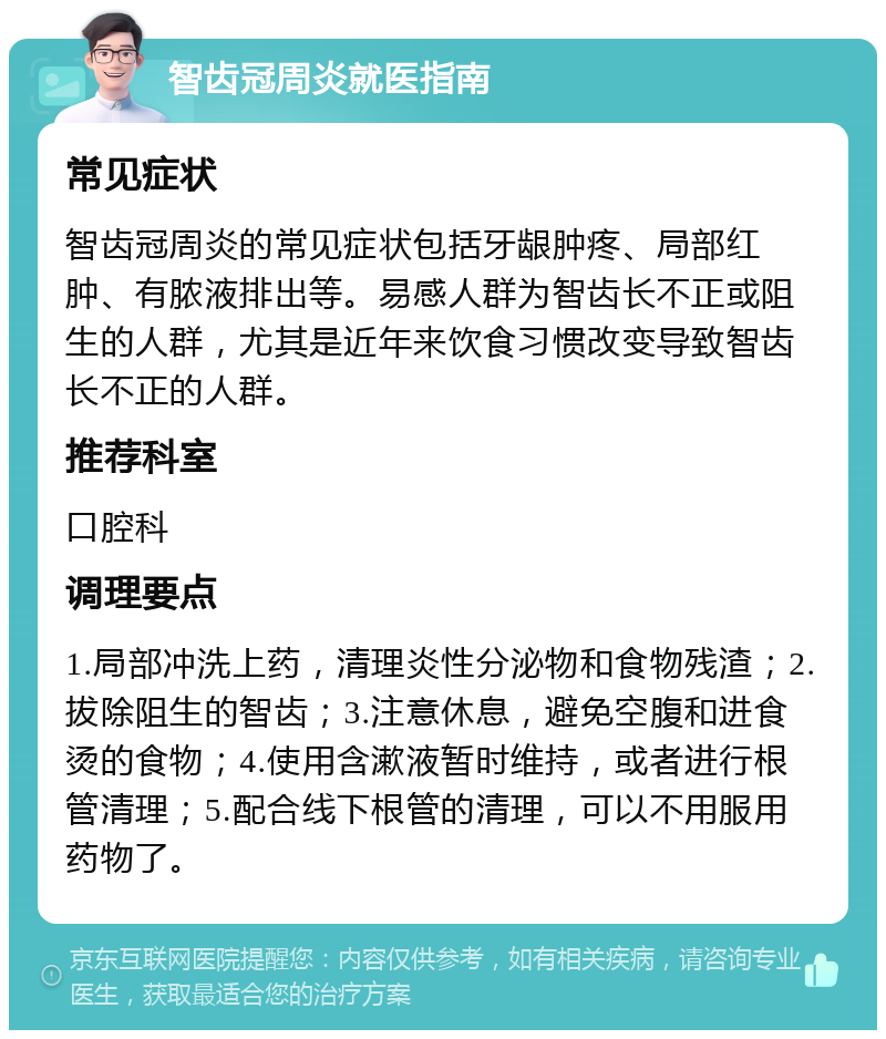 智齿冠周炎就医指南 常见症状 智齿冠周炎的常见症状包括牙龈肿疼、局部红肿、有脓液排出等。易感人群为智齿长不正或阻生的人群，尤其是近年来饮食习惯改变导致智齿长不正的人群。 推荐科室 口腔科 调理要点 1.局部冲洗上药，清理炎性分泌物和食物残渣；2.拔除阻生的智齿；3.注意休息，避免空腹和进食烫的食物；4.使用含漱液暂时维持，或者进行根管清理；5.配合线下根管的清理，可以不用服用药物了。