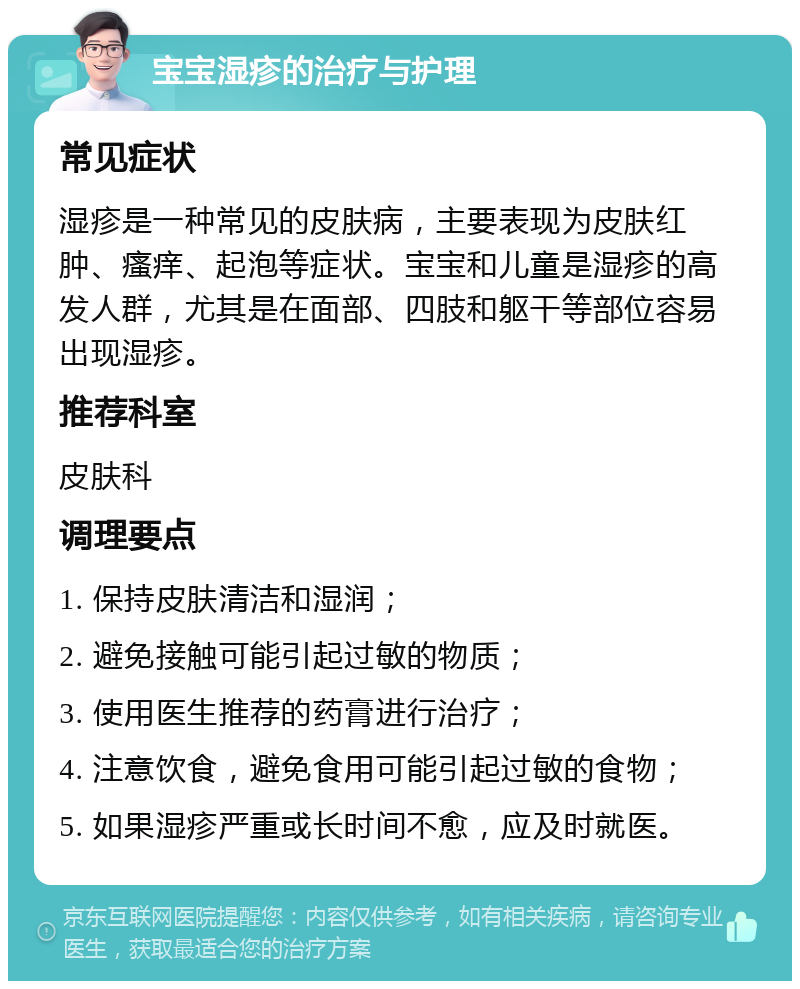 宝宝湿疹的治疗与护理 常见症状 湿疹是一种常见的皮肤病，主要表现为皮肤红肿、瘙痒、起泡等症状。宝宝和儿童是湿疹的高发人群，尤其是在面部、四肢和躯干等部位容易出现湿疹。 推荐科室 皮肤科 调理要点 1. 保持皮肤清洁和湿润； 2. 避免接触可能引起过敏的物质； 3. 使用医生推荐的药膏进行治疗； 4. 注意饮食，避免食用可能引起过敏的食物； 5. 如果湿疹严重或长时间不愈，应及时就医。