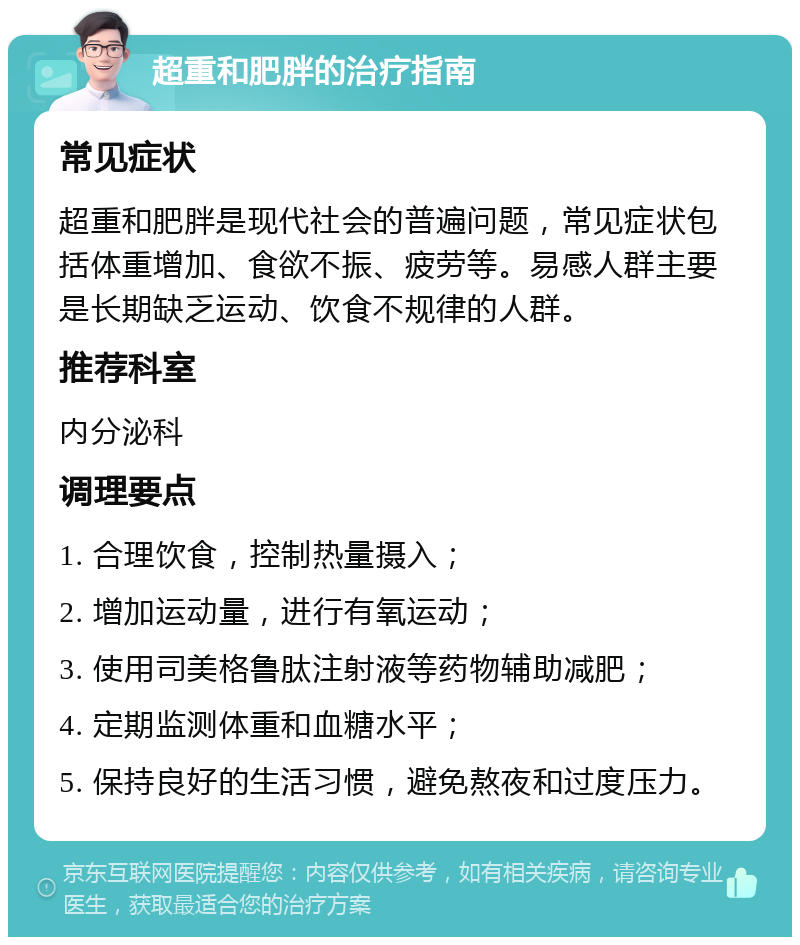 超重和肥胖的治疗指南 常见症状 超重和肥胖是现代社会的普遍问题，常见症状包括体重增加、食欲不振、疲劳等。易感人群主要是长期缺乏运动、饮食不规律的人群。 推荐科室 内分泌科 调理要点 1. 合理饮食，控制热量摄入； 2. 增加运动量，进行有氧运动； 3. 使用司美格鲁肽注射液等药物辅助减肥； 4. 定期监测体重和血糖水平； 5. 保持良好的生活习惯，避免熬夜和过度压力。